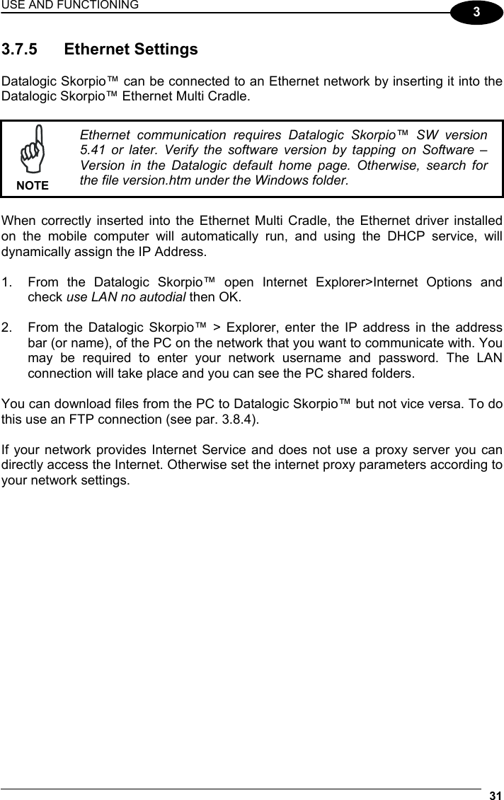 USE AND FUNCTIONING 31  3 3.7.5 Ethernet Settings  Datalogic Skorpio™ can be connected to an Ethernet network by inserting it into the Datalogic Skorpio™ Ethernet Multi Cradle.   NOTE Ethernet communication requires Datalogic Skorpio™ SW version 5.41 or later. Verify the software version by tapping on Software – Version in the Datalogic default home page. Otherwise, search for the file version.htm under the Windows folder.  When correctly inserted into the Ethernet Multi Cradle, the Ethernet driver installed on the mobile computer will automatically run, and using the DHCP service, will dynamically assign the IP Address.  1.  From the Datalogic Skorpio™ open Internet Explorer&gt;Internet Options and check use LAN no autodial then OK.  2.  From the Datalogic Skorpio™ &gt; Explorer, enter the IP address in the address bar (or name), of the PC on the network that you want to communicate with. You may be required to enter your network username and password. The LAN connection will take place and you can see the PC shared folders.  You can download files from the PC to Datalogic Skorpio™ but not vice versa. To do this use an FTP connection (see par. 3.8.4).  If your network provides Internet Service and does not use a proxy server you can directly access the Internet. Otherwise set the internet proxy parameters according to your network settings.  