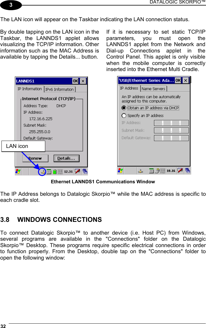 DATALOGIC SKORPIO™ 32   3 The LAN icon will appear on the Taskbar indicating the LAN connection status.  By double tapping on the LAN icon in the Taskbar, the LANNDS1 applet allows visualizing the TCP/IP information. Other information such as the MAC Address is available by tapping the Details... button. If it is necessary to set static TCP/IP parameters, you must open the LANNDS1 applet from the Network and Dial-up Connections applet in the Control Panel. This applet is only visible when the mobile computer is correctly inserted into the Ethernet Multi Cradle.   Ethernet LANNDS1 Communications Window  The IP Address belongs to Datalogic Skorpio™ while the MAC address is specific to each cradle slot.   3.8 WINDOWS CONNECTIONS  To connect Datalogic Skorpio™ to another device (i.e. Host PC) from Windows, several programs are available in the &quot;Connections&quot; folder on the Datalogic Skorpio™ Desktop. These programs require specific electrical connections in order to function properly. From the Desktop, double tap on the &quot;Connections&quot; folder to open the following window:  LAN icon 