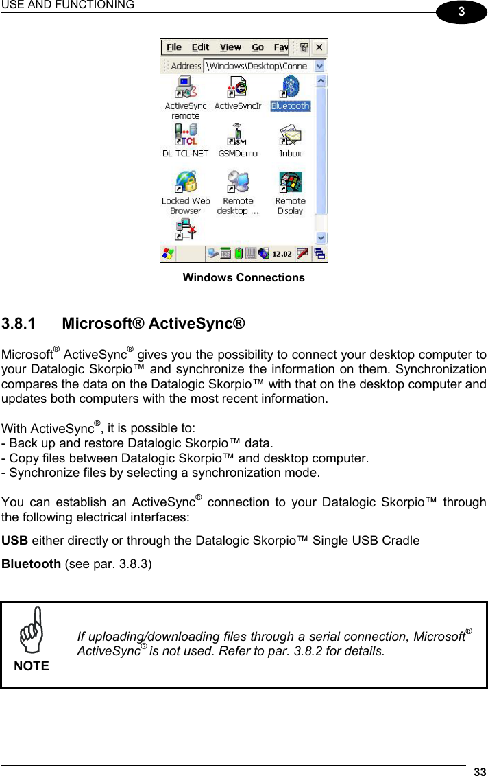 USE AND FUNCTIONING 33  3  Windows Connections   3.8.1 Microsoft® ActiveSync®  Microsoft® ActiveSync® gives you the possibility to connect your desktop computer to your Datalogic Skorpio™ and synchronize the information on them. Synchronization compares the data on the Datalogic Skorpio™ with that on the desktop computer and updates both computers with the most recent information.  With ActiveSync®, it is possible to: - Back up and restore Datalogic Skorpio™ data. - Copy files between Datalogic Skorpio™ and desktop computer. - Synchronize files by selecting a synchronization mode.  You can establish an ActiveSync® connection to your Datalogic Skorpio™ through the following electrical interfaces: USB either directly or through the Datalogic Skorpio™ Single USB Cradle Bluetooth (see par. 3.8.3)    NOTE If uploading/downloading files through a serial connection, Microsoft® ActiveSync® is not used. Refer to par. 3.8.2 for details.  