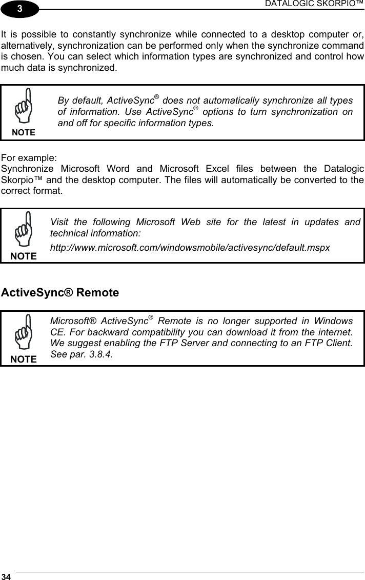 DATALOGIC SKORPIO™ 34   3 It is possible to constantly synchronize while connected to a desktop computer or, alternatively, synchronization can be performed only when the synchronize command is chosen. You can select which information types are synchronized and control how much data is synchronized.   NOTE By default, ActiveSync® does not automatically synchronize all types of information. Use ActiveSync® options to turn synchronization on and off for specific information types.  For example: Synchronize Microsoft Word and Microsoft Excel files between the Datalogic Skorpio™ and the desktop computer. The files will automatically be converted to the correct format.   NOTE Visit the following Microsoft Web site for the latest in updates and technical information: http://www.microsoft.com/windowsmobile/activesync/default.mspx   ActiveSync® Remote   NOTE Microsoft® ActiveSync® Remote is no longer supported in Windows CE. For backward compatibility you can download it from the internet. We suggest enabling the FTP Server and connecting to an FTP Client. See par. 3.8.4.  