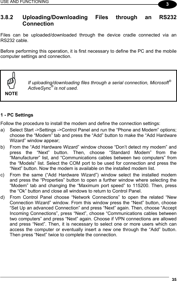 USE AND FUNCTIONING 35  3 3.8.2  Uploading/Downloading Files through an RS232 Connection  Files can be uploaded/downloaded through the device cradle connected via an RS232 cable.  Before performing this operation, it is first necessary to define the PC and the mobile computer settings and connection.    NOTE If uploading/downloading files through a serial connection, Microsoft® ActiveSync® is not used.   1 - PC Settings Follow the procedure to install the modem and define the connection settings: a)  Select Start -&gt;Settings -&gt;Control Panel and run the “Phone and Modem” options; choose the “Modem” tab and press the “Add” button to make the “Add Hardware Wizard” window appear; b)  From the “Add Hardware Wizard” window choose “Don’t detect my modem” and press the “Next” button. Then, choose “Standard Modem” from the “Manufacturer” list, and “Communications cables between two computers” from the “Models” list. Select the COM port to be used for connection and press the “Next” button. Now the modem is available on the installed modem list. c)  From the same (“Add Hardware Wizard”) window select the installed modem and press the “Properties” button to open a further window where selecting the “Modem” tab and changing the “Maximum port speed” to 115200. Then, press the “Ok” button and close all windows to return to Control Panel. d)  From Control Panel choose “Network Connections” to open the related “New Connection Wizard” window. From this window press the “Next” button, choose “Set Up an advanced Connection” and press “Next” again. Then, choose “Accept Incoming Connections”, press “Next”, choose “Communications cables between two computers” and press “Next” again. Choose if VPN connections are allowed and press “Next”. Then, it is necessary to select one or more users which can access the computer or eventually insert a new one through the “Add” button. Then press “Next” twice to complete the connection.  