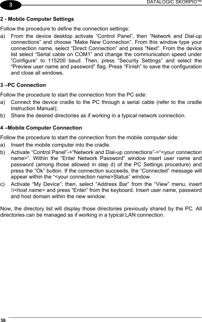 DATALOGIC SKORPIO™ 36   3 2 - Mobile Computer Settings Follow the procedure to define the connection settings: a)  From the device desktop activate “Control Panel”, then “Network and Dial-up connections” and choose “Make New Connection”. From this window type your connection name, select “Direct Connection” and press “Next”. From the device list select “Serial cable on COM1” and change the communication speed under “Configure” to 115200 baud. Then, press “Security Settings” and select the “Preview user name and password” flag. Press “Finish” to save the configuration and close all windows.  3 –PC Connection Follow the procedure to start the connection from the PC side: a)  Connect the device cradle to the PC through a serial cable (refer to the cradle Instruction Manual); b)  Share the desired directories as if working in a typical network connection.  4 –Mobile Computer Connection Follow the procedure to start the connection from the mobile computer side: a)  Insert the mobile computer into the cradle. b)  Activate “Control Panel”-&gt;“Network and Dial-up connections”-&gt;“&lt;your connection name&gt;”. Within the “Enter Network Password” window insert user name and password (among those allowed in step d) of the PC Settings procedure) and press the “Ok” button. If the connection succeeds, the “Connected” message will appear within the “&lt;your connection name&gt;Status” window. c)  Activate “My Device”; then, select “Address Bar” from the “View” menu, insert \\&lt;host name&gt; and press “Enter” from the keyboard. Insert user name, password and host domain within the new window.  Now, the directory list will display those directories previously shared by the PC. All directories can be managed as if working in a typical LAN connection.   