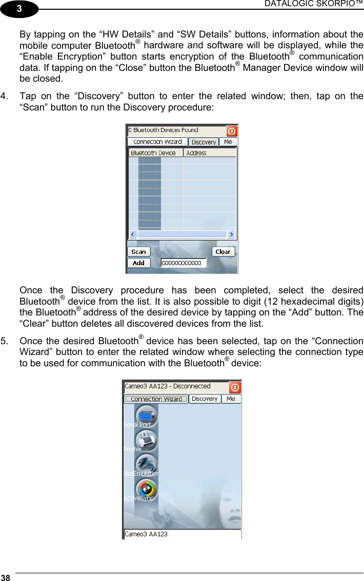 DATALOGIC SKORPIO™ 38   3 By tapping on the “HW Details” and “SW Details” buttons, information about the mobile computer Bluetooth® hardware and software will be displayed, while the “Enable Encryption” button starts encryption of the Bluetooth® communication data. If tapping on the “Close” button the Bluetooth® Manager Device window will be closed. 4.  Tap on the “Discovery” button to enter the related window; then, tap on the “Scan” button to run the Discovery procedure:    Once the Discovery procedure has been completed, select the desired Bluetooth® device from the list. It is also possible to digit (12 hexadecimal digits) the Bluetooth® address of the desired device by tapping on the “Add” button. The “Clear” button deletes all discovered devices from the list. 5.  Once the desired Bluetooth®  device has been selected, tap on the “Connection Wizard” button to enter the related window where selecting the connection type to be used for communication with the Bluetooth® device:   