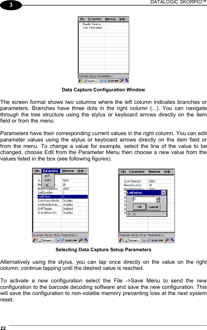 DATALOGIC SKORPIO™ 22   3  Data Capture Configuration Window  The screen format shows two columns where the left column indicates branches or parameters. Branches have three dots in the right column (...). You can navigate through the tree structure using the stylus or keyboard arrows directly on the item field or from the menu.  Parameters have their corresponding current values in the right column. You can edit parameter values using the stylus or keyboard arrows directly on the item field or from the menu. To change a value for example, select the line of the value to be changed, choose Edit from the Parameter Menu then choose a new value from the values listed in the box (see following figures).      Selecting Data Capture Setup Parameters  Alternatively using the stylus, you can tap once directly on the value on the right column; continue tapping until the desired value is reached.  To activate a new configuration select the File -&gt;Save Menu to send the new configuration to the barcode decoding software and save the new configuration. This will save the configuration to non-volatile memory preventing loss at the next system reset.  