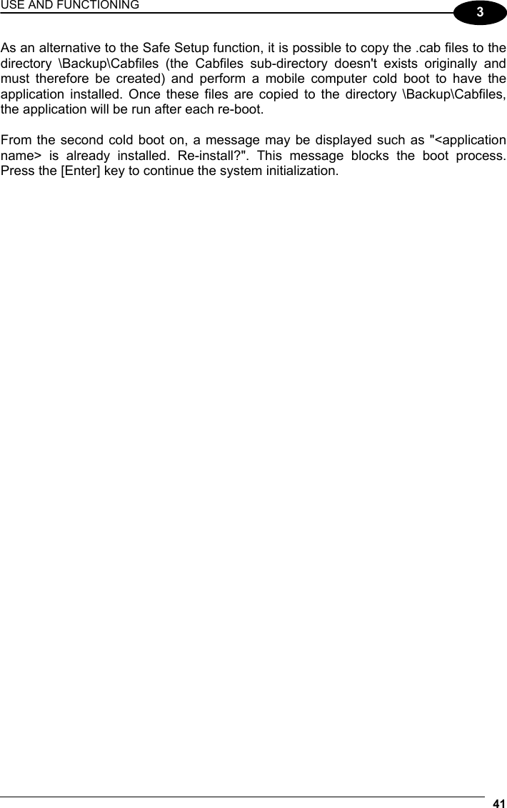 USE AND FUNCTIONING 41  3 As an alternative to the Safe Setup function, it is possible to copy the .cab files to the directory \Backup\Cabfiles (the Cabfiles sub-directory doesn&apos;t exists originally and must therefore be created) and perform a mobile computer cold boot to have the application installed. Once these files are copied to the directory \Backup\Cabfiles, the application will be run after each re-boot.  From the second cold boot on, a message may be displayed such as &quot;&lt;application name&gt; is already installed. Re-install?&quot;. This message blocks the boot process. Press the [Enter] key to continue the system initialization.   