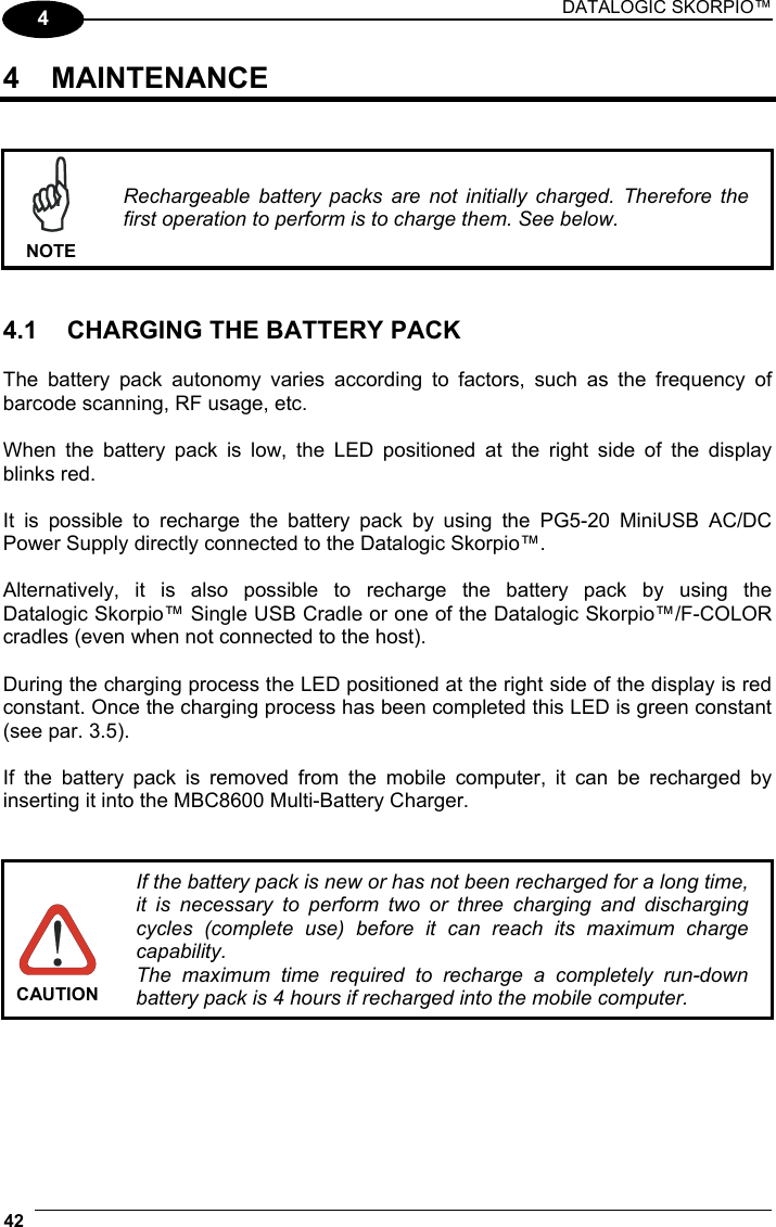 DATALOGIC SKORPIO™ 42   4 4 MAINTENANCE    NOTE Rechargeable battery packs are not initially charged. Therefore the first operation to perform is to charge them. See below.   4.1  CHARGING THE BATTERY PACK  The battery pack autonomy varies according to factors, such as the frequency of barcode scanning, RF usage, etc.  When the battery pack is low, the LED positioned at the right side of the display blinks red.  It is possible to recharge the battery pack by using the PG5-20 MiniUSB AC/DC Power Supply directly connected to the Datalogic Skorpio™.  Alternatively, it is also possible to recharge the battery pack by using the  Datalogic Skorpio™ Single USB Cradle or one of the Datalogic Skorpio™/F-COLOR cradles (even when not connected to the host).  During the charging process the LED positioned at the right side of the display is red constant. Once the charging process has been completed this LED is green constant (see par. 3.5).  If the battery pack is removed from the mobile computer, it can be recharged by inserting it into the MBC8600 Multi-Battery Charger.    CAUTION If the battery pack is new or has not been recharged for a long time, it is necessary to perform two or three charging and discharging cycles (complete use) before it can reach its maximum charge capability. The maximum time required to recharge a completely run-down battery pack is 4 hours if recharged into the mobile computer. 