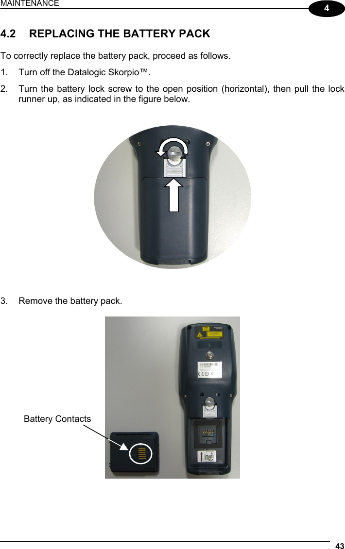 MAINTENANCE 43  4 4.2  REPLACING THE BATTERY PACK  To correctly replace the battery pack, proceed as follows. 1.  Turn off the Datalogic Skorpio™. 2.  Turn the battery lock screw to the open position (horizontal), then pull the lock runner up, as indicated in the figure below.      3.  Remove the battery pack.     Battery Contacts 