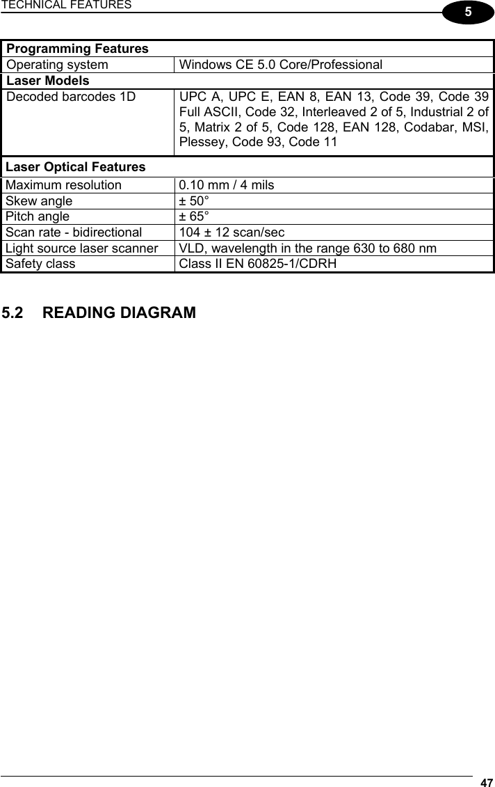 TECHNICAL FEATURES 47  5 Programming Features Operating system  Windows CE 5.0 Core/Professional Laser Models   Decoded barcodes 1D   UPC A, UPC E, EAN 8, EAN 13, Code 39, Code 39 Full ASCII, Code 32, Interleaved 2 of 5, Industrial 2 of 5, Matrix 2 of 5, Code 128, EAN 128, Codabar, MSI, Plessey, Code 93, Code 11 Laser Optical Features Maximum resolution  0.10 mm / 4 mils Skew angle  ± 50° Pitch angle  ± 65° Scan rate - bidirectional  104 ± 12 scan/sec Light source laser scanner  VLD, wavelength in the range 630 to 680 nm Safety class  Class II EN 60825-1/CDRH   5.2 READING DIAGRAM       