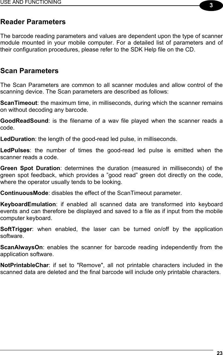 USE AND FUNCTIONING 23  3 Reader Parameters  The barcode reading parameters and values are dependent upon the type of scanner module mounted in your mobile computer. For a detailed list of parameters and of their configuration procedures, please refer to the SDK Help file on the CD.   Scan Parameters  The Scan Parameters are common to all scanner modules and allow control of the scanning device. The Scan parameters are described as follows:  ScanTimeout: the maximum time, in milliseconds, during which the scanner remains on without decoding any barcode.  GoodReadSound: is the filename of a wav file played when the scanner reads a code.  LedDuration: the length of the good-read led pulse, in milliseconds.  LedPulses: the number of times the good-read led pulse is emitted when the scanner reads a code.  Green Spot Duration: determines the duration (measured in milliseconds) of the green spot feedback, which provides a ”good read” green dot directly on the code, where the operator usually tends to be looking.  ContinuousMode: disables the effect of the ScanTimeout parameter.  KeyboardEmulation: if enabled all scanned data are transformed into keyboard events and can therefore be displayed and saved to a file as if input from the mobile computer keyboard.  SoftTrigger: when enabled, the laser can be turned on/off by the application software.  ScanAlwaysOn: enables the scanner for barcode reading independently from the application software.  NotPrintableChar: if set to &quot;Remove&quot;, all not printable characters included in the scanned data are deleted and the final barcode will include only printable characters.  
