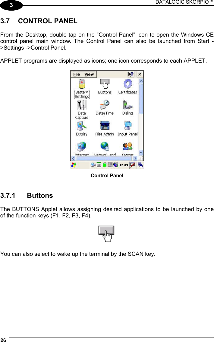 DATALOGIC SKORPIO™ 26   3 3.7 CONTROL PANEL  From the Desktop, double tap on the &quot;Control Panel&quot; icon to open the Windows CE  control panel main window. The Control Panel can also be launched from Start -&gt;Settings -&gt;Control Panel.  APPLET programs are displayed as icons; one icon corresponds to each APPLET.   Control Panel   3.7.1 Buttons  The BUTTONS Applet allows assigning desired applications to be launched by one of the function keys (F1, F2, F3, F4).    You can also select to wake up the terminal by the SCAN key.  