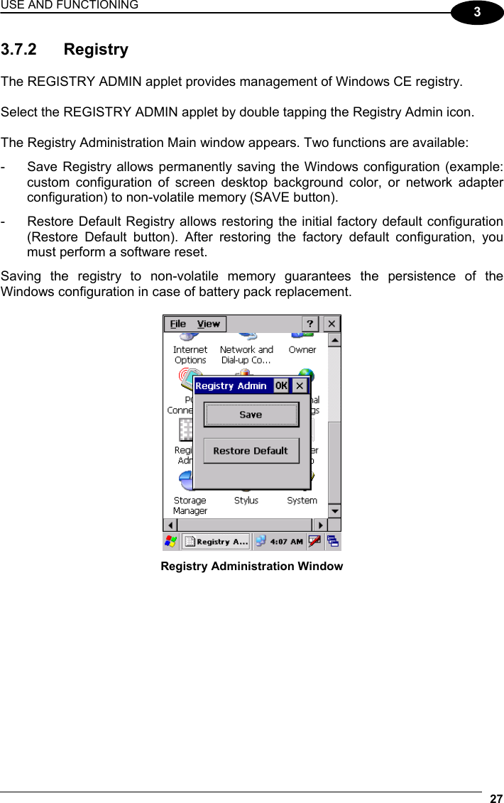 USE AND FUNCTIONING 27  3 3.7.2 Registry  The REGISTRY ADMIN applet provides management of Windows CE registry.  Select the REGISTRY ADMIN applet by double tapping the Registry Admin icon.  The Registry Administration Main window appears. Two functions are available: -  Save Registry allows permanently saving the Windows configuration (example: custom configuration of screen desktop background color, or network adapter configuration) to non-volatile memory (SAVE button). -  Restore Default Registry allows restoring the initial factory default configuration (Restore Default button). After restoring the factory default configuration, you must perform a software reset. Saving the registry to non-volatile memory guarantees the persistence of the Windows configuration in case of battery pack replacement.   Registry Administration Window  