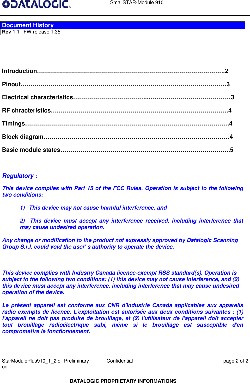    SmallSTAR-Module 910   StarModulePlus910_1_2.doc  Preliminary Confidential  page 2 of 2  DATALOGIC PROPRIETARY INFORMATIONS Document History Rev 1.1   FW release 1.35   Introduction………………………………………………………………………………….2 Pinout………………………………………………………………………………………….3 Electrical characteristics……………………………….……………………………………3 RF chracteristics…..…………………………………………………………………………4 Timings…………………………………………………………………………………………4 Block diagram…………………………………………………………………………………4 Basic module states………………………………………………………………………….5    Regulatory :  This device complies with Part 15 of the FCC Rules. Operation is subject to the following two conditions:   1)  This device may not cause harmful interference, and   2)    This  device  must  accept  any  interference  received,  including  interference  that may cause undesired operation.   Any change or modification to the product not expressly approved by Datalogic Scanning Group S.r.l. could void the user&apos; s authority to operate the device.    This device complies with Industry Canada licence-exempt RSS standard(s). Operation is subject to the following two conditions: (1) this device may not cause interference, and (2) this device must accept any interference, including interference that may cause undesired operation of the device.  Le  présent  appareil  est  conforme  aux CNR d&apos;Industrie  Canada  applicables  aux  appareils radio exempts de licence. L&apos;exploitation est autorisée aux deux conditions suivantes : (1) l&apos;appareil ne  doit  pas produire de  brouillage, et (2) l&apos;utilisateur de l&apos;appareil doit accepter tout  brouillage  radioélectrique  subi,  même  si  le  brouillage  est  susceptible  d&apos;en compromettre le fonctionnement. 