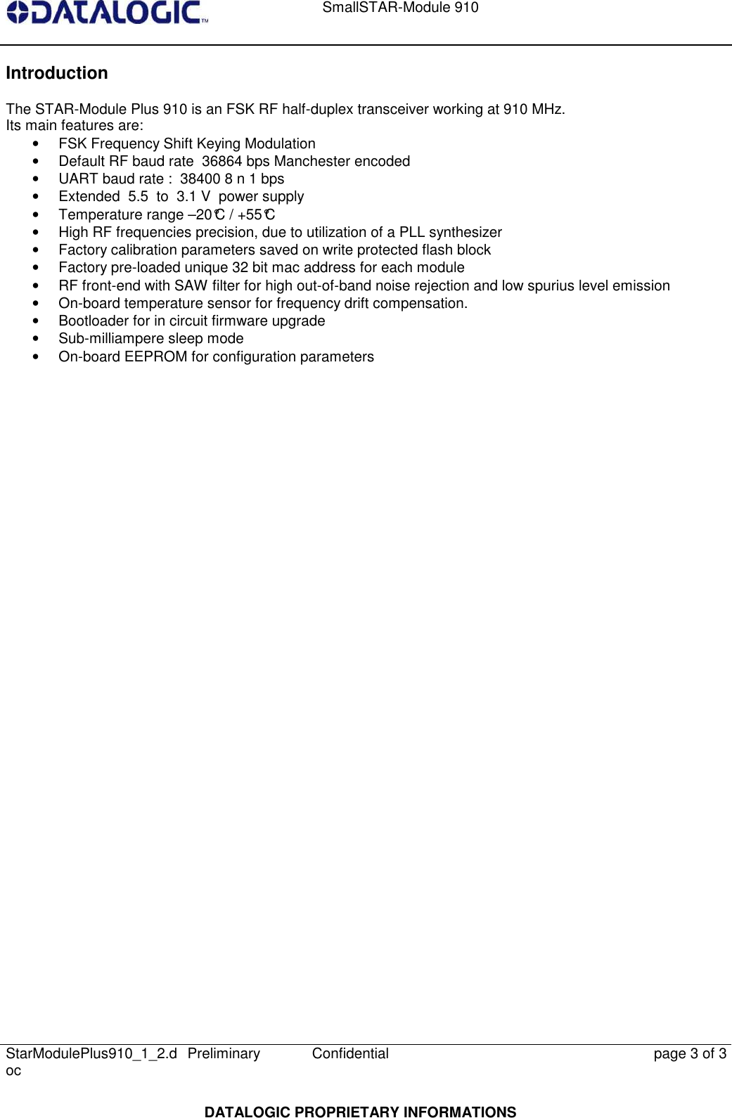    SmallSTAR-Module 910   StarModulePlus910_1_2.doc  Preliminary Confidential  page 3 of 3  DATALOGIC PROPRIETARY INFORMATIONS Introduction The STAR-Module Plus 910 is an FSK RF half-duplex transceiver working at 910 MHz. Its main features are:  •  FSK Frequency Shift Keying Modulation •  Default RF baud rate  36864 bps Manchester encoded •  UART baud rate :  38400 8 n 1 bps •  Extended  5.5  to  3.1 V  power supply •  Temperature range –20°C / +55°C •  High RF frequencies precision, due to utilization of a PLL synthesizer •  Factory calibration parameters saved on write protected flash block •  Factory pre-loaded unique 32 bit mac address for each module •  RF front-end with SAW filter for high out-of-band noise rejection and low spurius level emission •  On-board temperature sensor for frequency drift compensation. •  Bootloader for in circuit firmware upgrade •  Sub-milliampere sleep mode •  On-board EEPROM for configuration parameters      