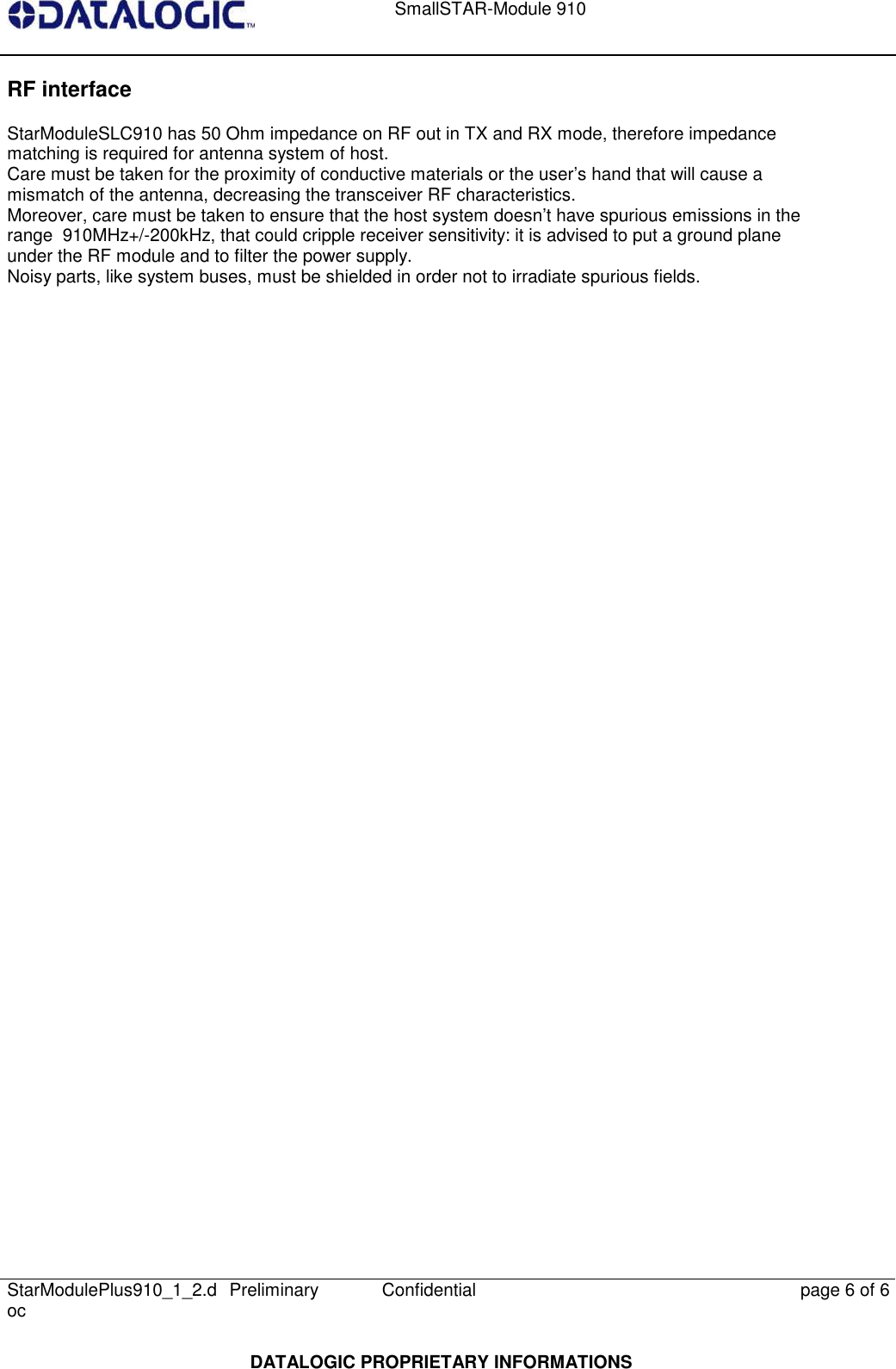   SmallSTAR-Module 910   StarModulePlus910_1_2.doc  Preliminary Confidential  page 6 of 6  DATALOGIC PROPRIETARY INFORMATIONS RF interface  StarModuleSLC910 has 50 Ohm impedance on RF out in TX and RX mode, therefore impedance  matching is required for antenna system of host.  Care must be taken for the proximity of conductive materials or the user’s hand that will cause a  mismatch of the antenna, decreasing the transceiver RF characteristics.  Moreover, care must be taken to ensure that the host system doesn’t have spurious emissions in the  range  910MHz+/-200kHz, that could cripple receiver sensitivity: it is advised to put a ground plane  under the RF module and to filter the power supply.  Noisy parts, like system buses, must be shielded in order not to irradiate spurious fields.     