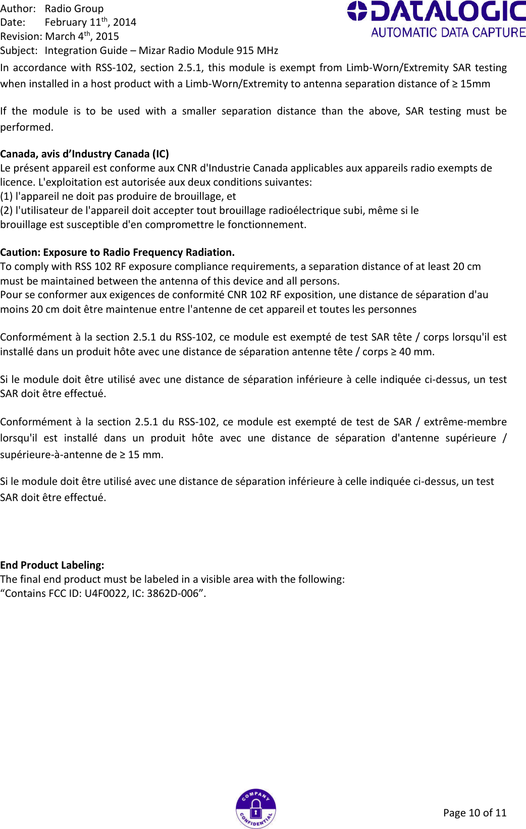 Author:  Radio Group Date:  February 11th, 2014 Revision: March 4th, 2015 Subject:  Integration Guide – Mizar Radio Module 915 MHz Page 10 of 11 In accordance with RSS-102, section 2.5.1,  this module is exempt  from Limb-Worn/Extremity SAR testing when installed in a host product with a Limb-Worn/Extremity to antenna separation distance of ≥ 15mm If  the  module  is  to  be  used  with  a  smaller  separation  distance  than  the  above,  SAR  testing  must  be performed. Canada, avis d’Industry Canada (IC) Le présent appareil est conforme aux CNR d&apos;Industrie Canada applicables aux appareils radio exempts de licence. L&apos;exploitation est autorisée aux deux conditions suivantes: (1) l&apos;appareil ne doit pas produire de brouillage, et (2) l&apos;utilisateur de l&apos;appareil doit accepter tout brouillage radioélectrique subi, même si le brouillage est susceptible d&apos;en compromettre le fonctionnement.  Caution: Exposure to Radio Frequency Radiation. To comply with RSS 102 RF exposure compliance requirements, a separation distance of at least 20 cm must be maintained between the antenna of this device and all persons. Pour se conformer aux exigences de conformité CNR 102 RF exposition, une distance de séparation d&apos;au moins 20 cm doit être maintenue entre l&apos;antenne de cet appareil et toutes les personnes  Conformément à la section 2.5.1 du RSS-102, ce module est exempté de test SAR tête / corps lorsqu&apos;il est installé dans un produit hôte avec une distance de séparation antenne tête / corps ≥ 40 mm.  Si le module doit être utilisé avec une distance de séparation inférieure à celle indiquée ci-dessus, un test SAR doit être effectué.  Conformément à la section 2.5.1 du  RSS-102, ce module est exempté de test de SAR /  extrême-membre lorsqu&apos;il  est  installé  dans  un  produit  hôte  avec  une  distance  de  séparation  d&apos;antenne  supérieure  / supérieure-à-antenne de ≥ 15 mm. Si le module doit être utilisé avec une distance de séparation inférieure à celle indiquée ci-dessus, un test SAR doit être effectué.   End Product Labeling: The final end product must be labeled in a visible area with the following: “Contains FCC ID: U4F0022, IC: 3862D-006”.   