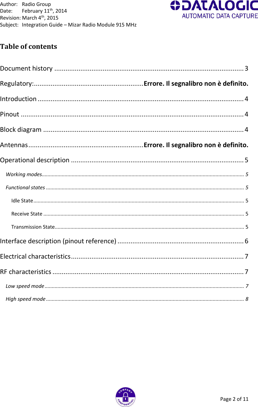 Author:  Radio Group Date:  February 11th, 2014 Revision: March 4th, 2015 Subject:  Integration Guide – Mizar Radio Module 915 MHz Page 2 of 11 Table of contents  Document history ...................................................................................................... 3 Regulatory: ........................................................... Errore. Il segnalibro non è definito. Introduction ............................................................................................................... 4 Pinout ........................................................................................................................ 4 Block diagram ............................................................................................................ 4 Antennas .............................................................. Errore. Il segnalibro non è definito. Operational description ............................................................................................. 5 Working modes .............................................................................................................................................. 5 Functional states ........................................................................................................................................... 5 Idle State .................................................................................................................................................... 5 Receive State ............................................................................................................................................. 5 Transmission State..................................................................................................................................... 5 Interface description (pinout reference) .................................................................... 6 Electrical characteristics ............................................................................................. 7 RF characteristics ....................................................................................................... 7 Low speed mode ............................................................................................................................................ 7 High speed mode ........................................................................................................................................... 8 