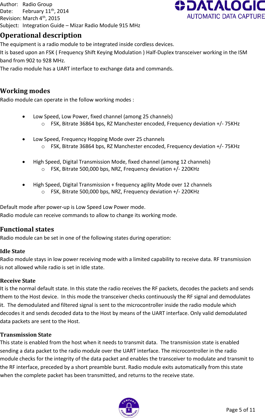 Author:  Radio Group Date:  February 11th, 2014 Revision: March 4th, 2015 Subject:  Integration Guide – Mizar Radio Module 915 MHz Page 5 of 11 Operational description The equipment is a radio module to be integrated inside cordless devices. It is based upon an FSK ( Frequency Shift Keying Modulation ) Half-Duplex transceiver working in the ISM band from 902 to 928 MHz. The radio module has a UART interface to exchange data and commands.  Working modes Radio module can operate in the follow working modes :    Low Speed, Low Power, fixed channel (among 25 channels) o FSK, Bitrate 36864 bps, RZ Manchester encoded, Frequency deviation +/- 75KHz    Low Speed, Frequency Hopping Mode over 25 channels o FSK, Bitrate 36864 bps, RZ Manchester encoded, Frequency deviation +/- 75KHz    High Speed, Digital Transmission Mode, fixed channel (among 12 channels) o FSK, Bitrate 500,000 bps, NRZ, Frequency deviation +/- 220KHz    High Speed, Digital Transmission + frequency agility Mode over 12 channels o FSK, Bitrate 500,000 bps, NRZ, Frequency deviation +/- 220KHz  Default mode after power-up is Low Speed Low Power mode. Radio module can receive commands to allow to change its working mode. Functional states Radio module can be set in one of the following states during operation: Idle State  Radio module stays in low power receiving mode with a limited capability to receive data. RF transmission is not allowed while radio is set in Idle state.  Receive State  It is the normal default state. In this state the radio receives the RF packets, decodes the packets and sends them to the Host device.  In this mode the transceiver checks continuously the RF signal and demodulates it.  The demodulated and filtered signal is sent to the microcontroller inside the radio module which decodes it and sends decoded data to the Host by means of the UART interface. Only valid demodulated data packets are sent to the Host. Transmission State  This state is enabled from the host when it needs to transmit data.  The transmission state is enabled sending a data packet to the radio module over the UART interface. The microcontroller in the radio module checks for the integrity of the data packet and enables the transceiver to modulate and transmit to the RF interface, preceded by a short preamble burst. Radio module exits automatically from this state when the complete packet has been transmitted, and returns to the receive state.  