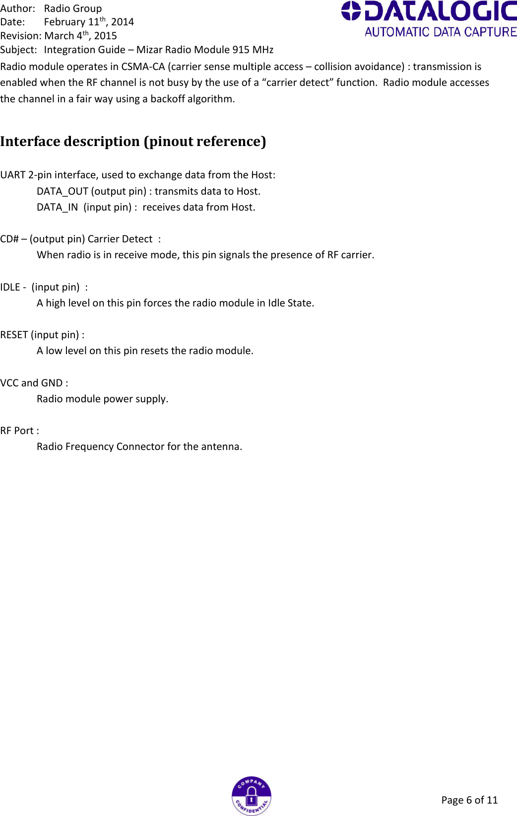 Author:  Radio Group Date:  February 11th, 2014 Revision: March 4th, 2015 Subject:  Integration Guide – Mizar Radio Module 915 MHz Page 6 of 11 Radio module operates in CSMA-CA (carrier sense multiple access – collision avoidance) : transmission is enabled when the RF channel is not busy by the use of a “carrier detect” function.  Radio module accesses the channel in a fair way using a backoff algorithm. Interface description (pinout reference)   UART 2-pin interface, used to exchange data from the Host: DATA_OUT (output pin) : transmits data to Host. DATA_IN  (input pin) :  receives data from Host.  CD# – (output pin) Carrier Detect  : When radio is in receive mode, this pin signals the presence of RF carrier.  IDLE -  (input pin)  : A high level on this pin forces the radio module in Idle State.  RESET (input pin) : A low level on this pin resets the radio module.  VCC and GND : Radio module power supply.  RF Port : Radio Frequency Connector for the antenna.  