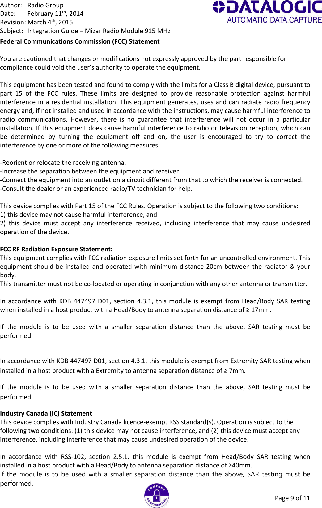 Author:  Radio Group Date:  February 11th, 2014 Revision: March 4th, 2015 Subject:  Integration Guide – Mizar Radio Module 915 MHz Page 9 of 11 Federal Communications Commission (FCC) Statement  You are cautioned that changes or modifications not expressly approved by the part responsible for compliance could void the user’s authority to operate the equipment.  This equipment has been tested and found to comply with the limits for a Class B digital device, pursuant to part  15  of  the  FCC  rules.  These  limits  are  designed  to  provide  reasonable  protection  against  harmful interference in a residential installation.  This equipment  generates, uses and can radiate radio frequency energy and, if not installed and used in accordance with the instructions, may cause harmful interference to radio  communications.  However,  there  is  no  guarantee  that  interference  will  not  occur  in  a  particular installation. If this equipment does cause harmful interference to radio or television reception, which can be  determined  by  turning  the  equipment  off  and  on,  the  user  is  encouraged  to  try  to  correct  the interference by one or more of the following measures:  -Reorient or relocate the receiving antenna. -Increase the separation between the equipment and receiver. -Connect the equipment into an outlet on a circuit different from that to which the receiver is connected. -Consult the dealer or an experienced radio/TV technician for help.  This device complies with Part 15 of the FCC Rules. Operation is subject to the following two conditions: 1) this device may not cause harmful interference, and 2)  this  device  must  accept  any  interference  received,  including  interference  that  may  cause  undesired operation of the device.  FCC RF Radiation Exposure Statement: This equipment complies with FCC radiation exposure limits set forth for an uncontrolled environment. This equipment should be installed and operated with minimum distance  20cm  between the radiator &amp; your body. This transmitter must not be co-located or operating in conjunction with any other antenna or transmitter.  In  accordance  with  KDB  447497  D01,  section  4.3.1,  this  module  is  exempt  from  Head/Body  SAR  testing when installed in a host product with a Head/Body to antenna separation distance of ≥ 17mm.  If  the  module  is  to  be  used  with  a  smaller  separation  distance  than  the  above,  SAR  testing  must  be performed.  In accordance with KDB 447497 D01, section 4.3.1, this module is exempt from Extremity SAR testing when installed in a host product with a Extremity to antenna separation distance of ≥ 7mm. If  the  module  is  to  be  used  with  a  smaller  separation  distance  than  the  above,  SAR  testing  must  be performed. Industry Canada (IC) Statement This device complies with Industry Canada licence-exempt RSS standard(s). Operation is subject to the following two conditions: (1) this device may not cause interference, and (2) this device must accept any interference, including interference that may cause undesired operation of the device.  In  accordance  with  RSS-102,  section  2.5.1,  this  module  is  exempt  from  Head/Body  SAR  testing  when installed in a host product with a Head/Body to antenna separation distance of ≥40mm. If  the  module  is  to  be  used with  a  smaller  separation  distance  than  the  above,  SAR  testing must  be performed. 
