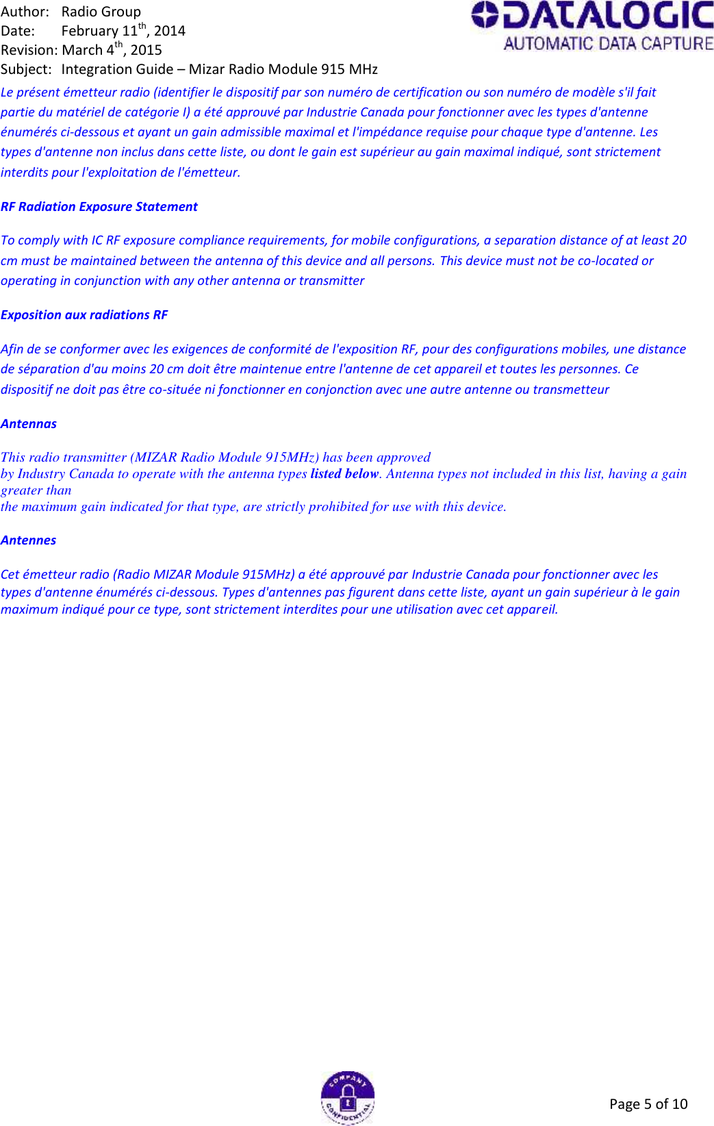 Author: Radio GroupDate: February 11th, 2014Revision: March 4th, 2015Subject: Integration Guide – Mizar Radio Module 915 MHzPage 5 of 10Le présent émetteur radio (identifier le dispositif par son numéro de certification ou son numéro de modèle s&apos;il faitpartie du matériel de catégorie I) a été approuvé par Industrie Canada pour fonctionner avec les types d&apos;antenneénumérés ci-dessous et ayant un gain admissible maximal et l&apos;impédance requise pour chaque type d&apos;antenne. Lestypes d&apos;antenne non inclus dans cette liste, ou dont le gain est supérieur au gain maximal indiqué, sont strictementinterdits pour l&apos;exploitation de l&apos;émetteur.RF Radiation Exposure StatementTo comply with IC RF exposure compliance requirements, for mobile configurations, a separation distance of at least 20cm must be maintained between the antenna of this device and all persons. This device must not be co-located oroperating in conjunction with any other antenna or transmitterExposition aux radiations RFAfin de se conformer avec les exigences de conformité de l&apos;exposition RF, pour des configurations mobiles, une distancede séparation d&apos;au moins 20 cm doit être maintenue entre l&apos;antenne de cet appareil et toutes les personnes. Cedispositif ne doit pas être co-située ni fonctionner en conjonction avec une autre antenne ou transmetteurAntennasThis radio transmitter (MIZAR Radio Module 915MHz) has been approvedby Industry Canada to operate with the antenna types listed below. Antenna types not included in this list, having a gaingreater thanthe maximum gain indicated for that type, are strictly prohibited for use with this device.AntennesCet émetteur radio (Radio MIZAR Module 915MHz) a été approuvé par Industrie Canada pour fonctionner avec lestypes d&apos;antenne énumérés ci-dessous. Types d&apos;antennes pas figurent dans cette liste, ayant un gain supérieur à le gainmaximum indiqué pour ce type, sont strictement interdites pour une utilisation avec cet appareil.