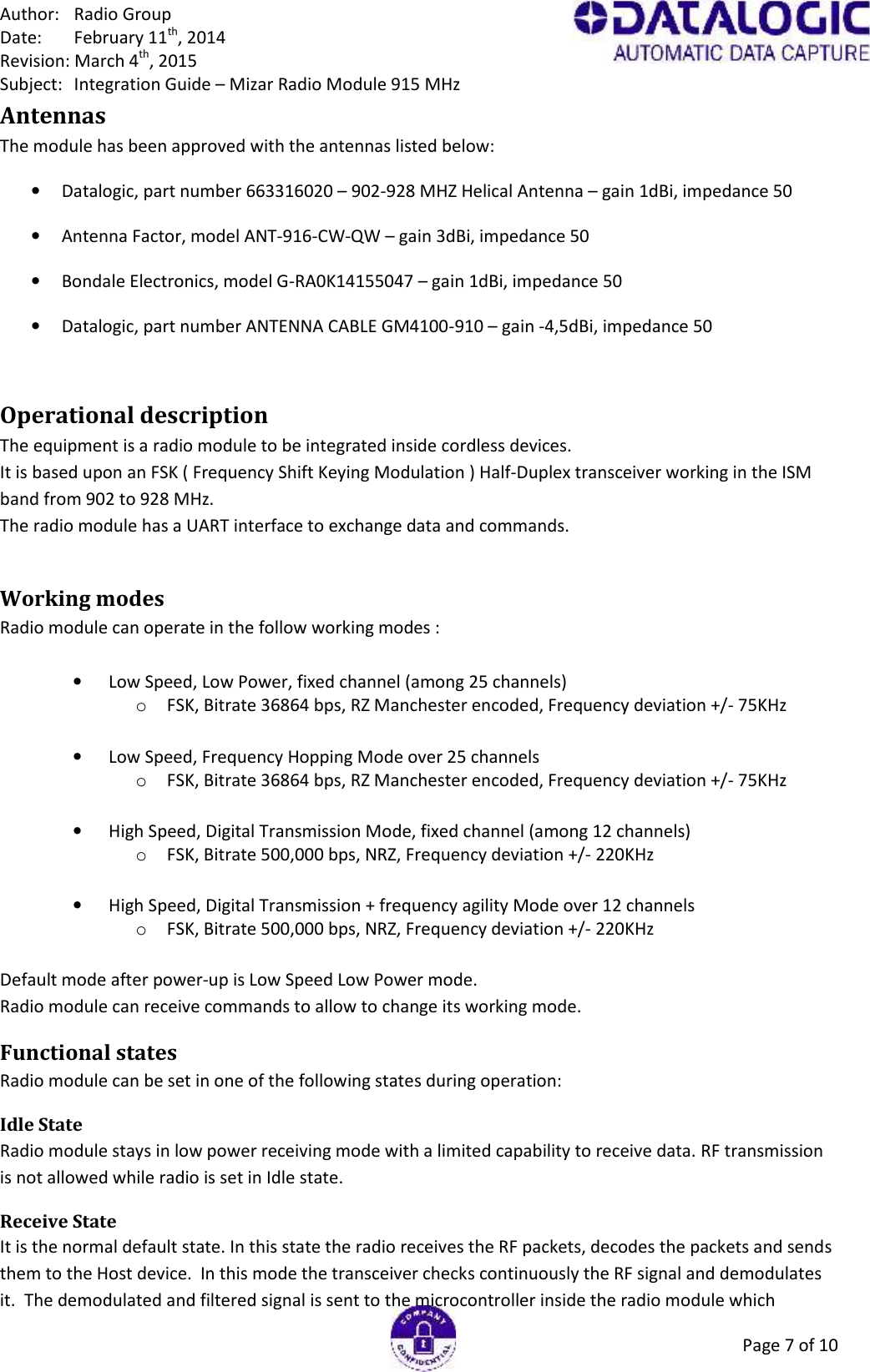 Author: Radio GroupDate: February 11th, 2014Revision: March 4th, 2015Subject: Integration Guide – Mizar Radio Module 915 MHzPage 7 of 10AntennasThe module has been approved with the antennas listed below:Datalogic, part number 663316020 – 902-928 MHZ Helical Antenna – gain 1dBi, impedance 50ΩAntenna Factor, model ANT-916-CW-QW – gain 3dBi, impedance 50ΩBondale Electronics, model G-RA0K14155047 – gain 1dBi, impedance 50ΩDatalogic, part number ANTENNA CABLE GM4100-910 – gain -4,5dBi, impedance 50ΩOperational descriptionThe equipment is a radio module to be integrated inside cordless devices.It is based upon an FSK ( Frequency Shift Keying Modulation ) Half-Duplex transceiver working in the ISMband from 902 to 928 MHz.The radio module has a UART interface to exchange data and commands.Working modesRadio module can operate in the follow working modes :Low Speed, Low Power, fixed channel (among 25 channels)oFSK, Bitrate 36864 bps, RZ Manchester encoded, Frequency deviation +/- 75KHzLow Speed, Frequency Hopping Mode over 25 channelsoFSK, Bitrate 36864 bps, RZ Manchester encoded, Frequency deviation +/- 75KHzHigh Speed, Digital Transmission Mode, fixed channel (among 12 channels)oFSK, Bitrate 500,000 bps, NRZ, Frequency deviation +/- 220KHzHigh Speed, Digital Transmission + frequency agility Mode over 12 channelsoFSK, Bitrate 500,000 bps, NRZ, Frequency deviation +/- 220KHzDefault mode after power-up is Low Speed Low Power mode.Radio module can receive commands to allow to change its working mode.Functional statesRadio module can be set in one of the following states during operation:Idle StateRadio module stays in low power receiving mode with a limited capability to receive data. RF transmissionis not allowed while radio is set in Idle state.Receive StateIt is the normal default state. In this state the radio receives the RF packets, decodes the packets and sendsthem to the Host device.  In this mode the transceiver checks continuously the RF signal and demodulatesit.  The demodulated and filtered signal is sent to the microcontroller inside the radio module which