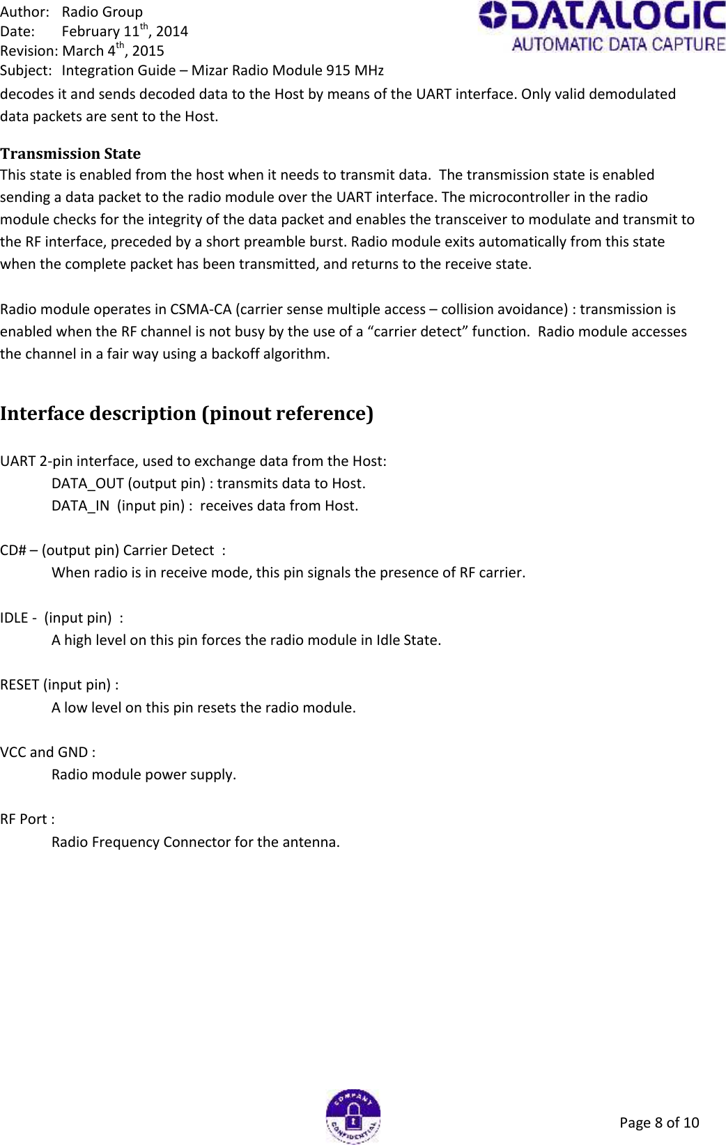 Author: Radio GroupDate: February 11th, 2014Revision: March 4th, 2015Subject: Integration Guide – Mizar Radio Module 915 MHzPage 8 of 10decodes it and sends decoded data to the Host by means of the UART interface. Only valid demodulateddata packets are sent to the Host.Transmission StateThis state is enabled from the host when it needs to transmit data.  The transmission state is enabledsending a data packet to the radio module over the UART interface. The microcontroller in the radiomodule checks for the integrity of the data packet and enables the transceiver to modulate and transmit tothe RF interface, preceded by a short preamble burst. Radio module exits automatically from this statewhen the complete packet has been transmitted, and returns to the receive state.Radio module operates in CSMA-CA (carrier sense multiple access – collision avoidance) : transmission isenabled when the RF channel is not busy by the use of a “carrier detect” function.  Radio module accessesthe channel in a fair way using a backoff algorithm.Interface description (pinout reference)UART 2-pin interface, used to exchange data from the Host:DATA_OUT (output pin) : transmits data to Host.DATA_IN  (input pin) : receives data from Host.CD# – (output pin) Carrier Detect  :When radio is in receive mode, this pin signals the presence of RF carrier.IDLE - (input pin) :A high level on this pin forces the radio module in Idle State.RESET (input pin) :A low level on this pin resets the radio module.VCC and GND :Radio module power supply.RF Port :Radio Frequency Connector for the antenna.