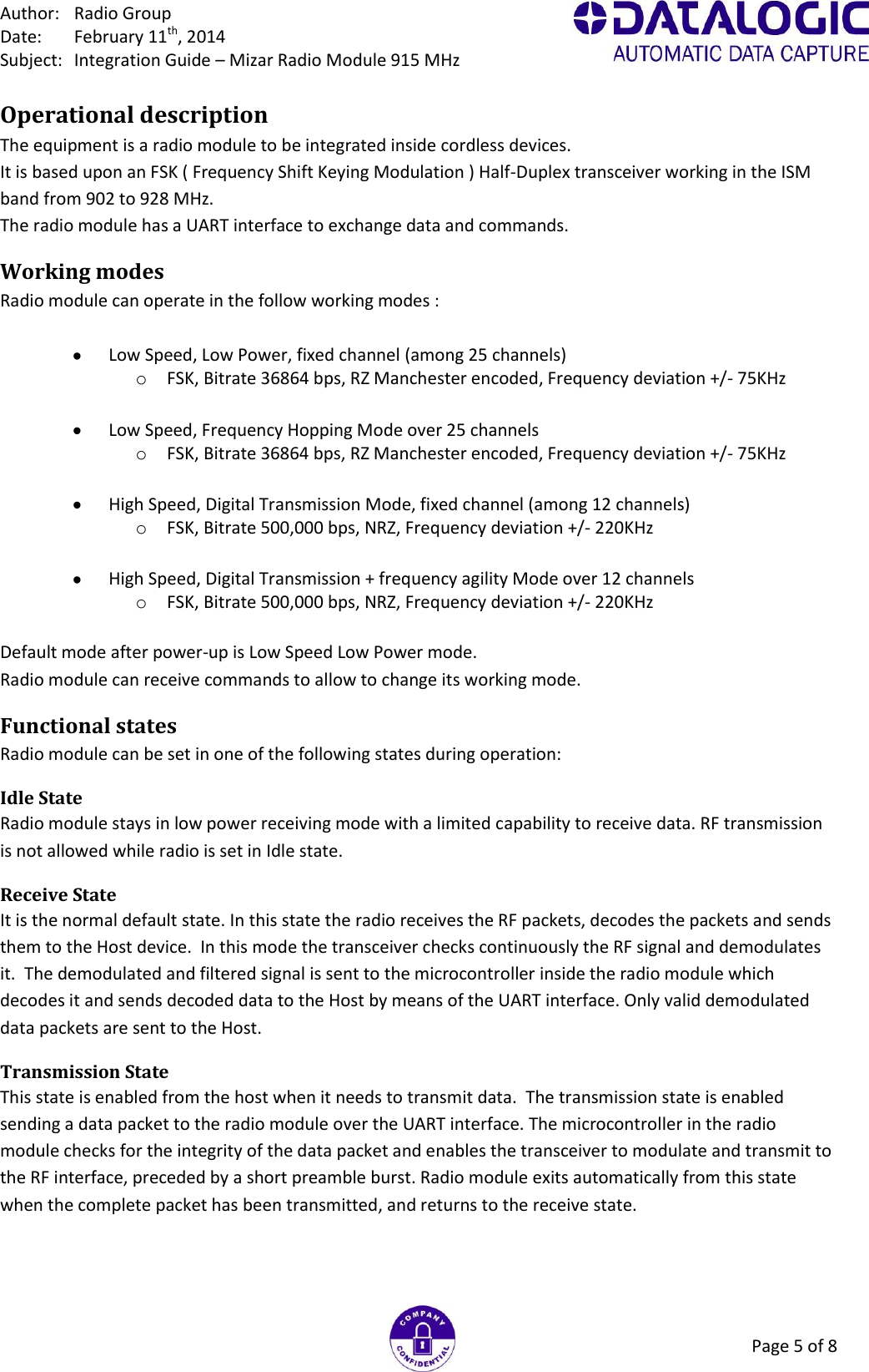 Author:  Radio Group Date:  February 11th, 2014 Subject:  Integration Guide – Mizar Radio Module 915 MHz Page 5 of 8 Operational description The equipment is a radio module to be integrated inside cordless devices. It is based upon an FSK ( Frequency Shift Keying Modulation ) Half-Duplex transceiver working in the ISM band from 902 to 928 MHz. The radio module has a UART interface to exchange data and commands. Working modes Radio module can operate in the follow working modes :    Low Speed, Low Power, fixed channel (among 25 channels) o FSK, Bitrate 36864 bps, RZ Manchester encoded, Frequency deviation +/- 75KHz    Low Speed, Frequency Hopping Mode over 25 channels o FSK, Bitrate 36864 bps, RZ Manchester encoded, Frequency deviation +/- 75KHz    High Speed, Digital Transmission Mode, fixed channel (among 12 channels) o FSK, Bitrate 500,000 bps, NRZ, Frequency deviation +/- 220KHz    High Speed, Digital Transmission + frequency agility Mode over 12 channels o FSK, Bitrate 500,000 bps, NRZ, Frequency deviation +/- 220KHz  Default mode after power-up is Low Speed Low Power mode. Radio module can receive commands to allow to change its working mode. Functional states Radio module can be set in one of the following states during operation: Idle State  Radio module stays in low power receiving mode with a limited capability to receive data. RF transmission is not allowed while radio is set in Idle state.  Receive State  It is the normal default state. In this state the radio receives the RF packets, decodes the packets and sends them to the Host device.  In this mode the transceiver checks continuously the RF signal and demodulates it.  The demodulated and filtered signal is sent to the microcontroller inside the radio module which decodes it and sends decoded data to the Host by means of the UART interface. Only valid demodulated data packets are sent to the Host. Transmission State  This state is enabled from the host when it needs to transmit data.  The transmission state is enabled sending a data packet to the radio module over the UART interface. The microcontroller in the radio module checks for the integrity of the data packet and enables the transceiver to modulate and transmit to the RF interface, preceded by a short preamble burst. Radio module exits automatically from this state when the complete packet has been transmitted, and returns to the receive state.  