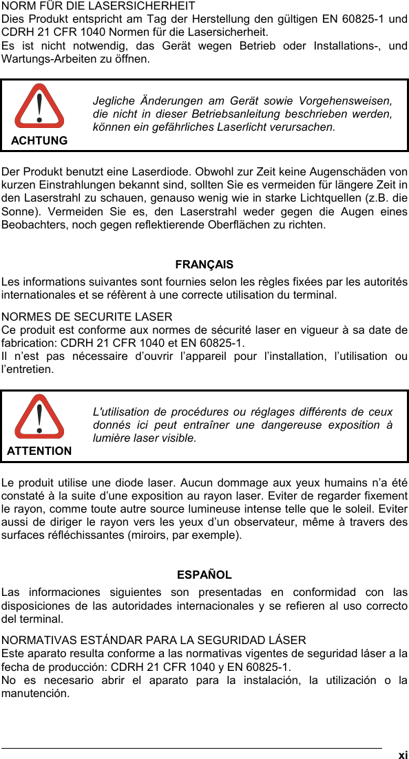   xi NORM FÜR DIE LASERSICHERHEIT Dies Produkt entspricht am Tag der Herstellung den gültigen EN 60825-1 und CDRH 21 CFR 1040 Normen für die Lasersicherheit. Es ist nicht notwendig, das Gerät wegen Betrieb oder Installations-, und Wartungs-Arbeiten zu öffnen.   ACHTUNG Jegliche Änderungen am Gerät sowie Vorgehensweisen, die nicht in dieser Betriebsanleitung beschrieben werden, können ein gefährliches Laserlicht verursachen.  Der Produkt benutzt eine Laserdiode. Obwohl zur Zeit keine Augenschäden von kurzen Einstrahlungen bekannt sind, sollten Sie es vermeiden für längere Zeit in den Laserstrahl zu schauen, genauso wenig wie in starke Lichtquellen (z.B. die Sonne). Vermeiden Sie es, den Laserstrahl weder gegen die Augen eines Beobachters, noch gegen reflektierende Oberflächen zu richten.   FRANÇAIS Les informations suivantes sont fournies selon les règles fixées par les autorités internationales et se réfèrent à une correcte utilisation du terminal. NORMES DE SECURITE LASER Ce produit est conforme aux normes de sécurité laser en vigueur à sa date de fabrication: CDRH 21 CFR 1040 et EN 60825-1. Il n’est pas nécessaire d’ouvrir l’appareil pour l’installation, l’utilisation ou l’entretien.   ATTENTION L&apos;utilisation de procédures ou réglages différents de ceux donnés ici peut entraîner une dangereuse exposition à lumière laser visible.  Le produit utilise une diode laser. Aucun dommage aux yeux humains n’a été constaté à la suite d’une exposition au rayon laser. Eviter de regarder fixement le rayon, comme toute autre source lumineuse intense telle que le soleil. Eviter aussi de diriger le rayon vers les yeux d’un observateur, même à travers des surfaces réfléchissantes (miroirs, par exemple).   ESPAÑOL Las informaciones siguientes son presentadas en conformidad con las disposiciones de las autoridades internacionales y se refieren al uso correcto del terminal. NORMATIVAS ESTÁNDAR PARA LA SEGURIDAD LÁSER Este aparato resulta conforme a las normativas vigentes de seguridad láser a la fecha de producción: CDRH 21 CFR 1040 y EN 60825-1. No es necesario abrir el aparato para la instalación, la utilización o la manutención. 