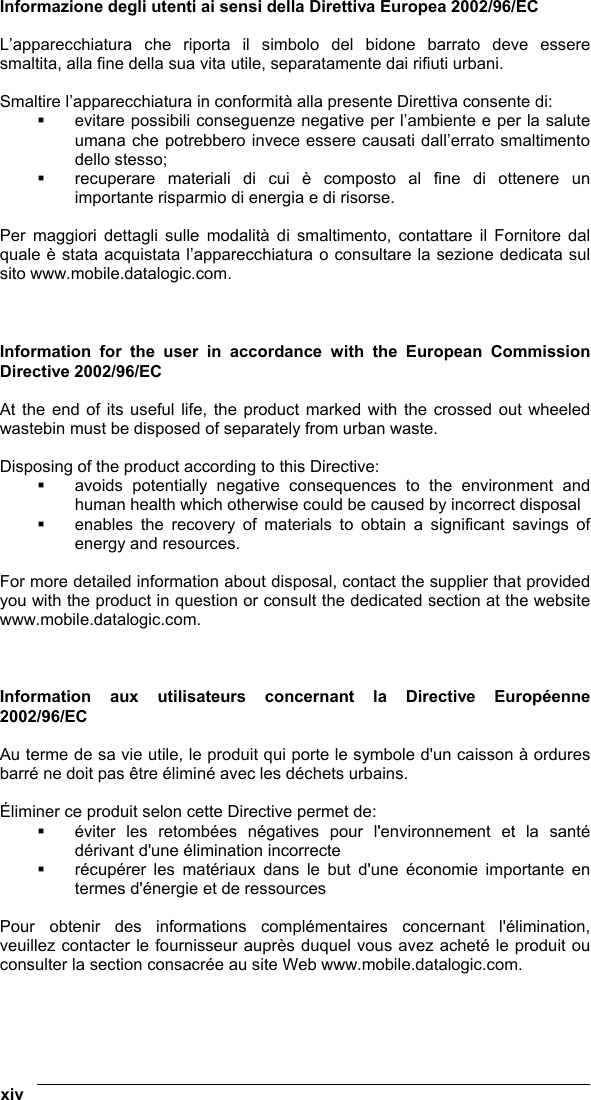  xiv   Informazione degli utenti ai sensi della Direttiva Europea 2002/96/EC  L’apparecchiatura che riporta il simbolo del bidone barrato deve essere smaltita, alla fine della sua vita utile, separatamente dai rifiuti urbani.  Smaltire l’apparecchiatura in conformità alla presente Direttiva consente di:   evitare possibili conseguenze negative per l’ambiente e per la salute umana che potrebbero invece essere causati dall’errato smaltimento dello stesso;   recuperare materiali di cui è composto al fine di ottenere un importante risparmio di energia e di risorse.  Per maggiori dettagli sulle modalità di smaltimento, contattare il Fornitore dal quale è stata acquistata l’apparecchiatura o consultare la sezione dedicata sul sito www.mobile.datalogic.com.    Information for the user in accordance with the European Commission Directive 2002/96/EC  At the end of its useful life, the product marked with the crossed out wheeled wastebin must be disposed of separately from urban waste.  Disposing of the product according to this Directive:   avoids potentially negative consequences to the environment and human health which otherwise could be caused by incorrect disposal   enables the recovery of materials to obtain a significant savings of energy and resources.  For more detailed information about disposal, contact the supplier that provided you with the product in question or consult the dedicated section at the website www.mobile.datalogic.com.    Information aux utilisateurs concernant la Directive Européenne 2002/96/EC  Au terme de sa vie utile, le produit qui porte le symbole d&apos;un caisson à ordures barré ne doit pas être éliminé avec les déchets urbains.  Éliminer ce produit selon cette Directive permet de:   éviter les retombées négatives pour l&apos;environnement et la santé dérivant d&apos;une élimination incorrecte   récupérer les matériaux dans le but d&apos;une économie importante en termes d&apos;énergie et de ressources  Pour obtenir des informations complémentaires concernant l&apos;élimination, veuillez contacter le fournisseur auprès duquel vous avez acheté le produit ou consulter la section consacrée au site Web www.mobile.datalogic.com.    