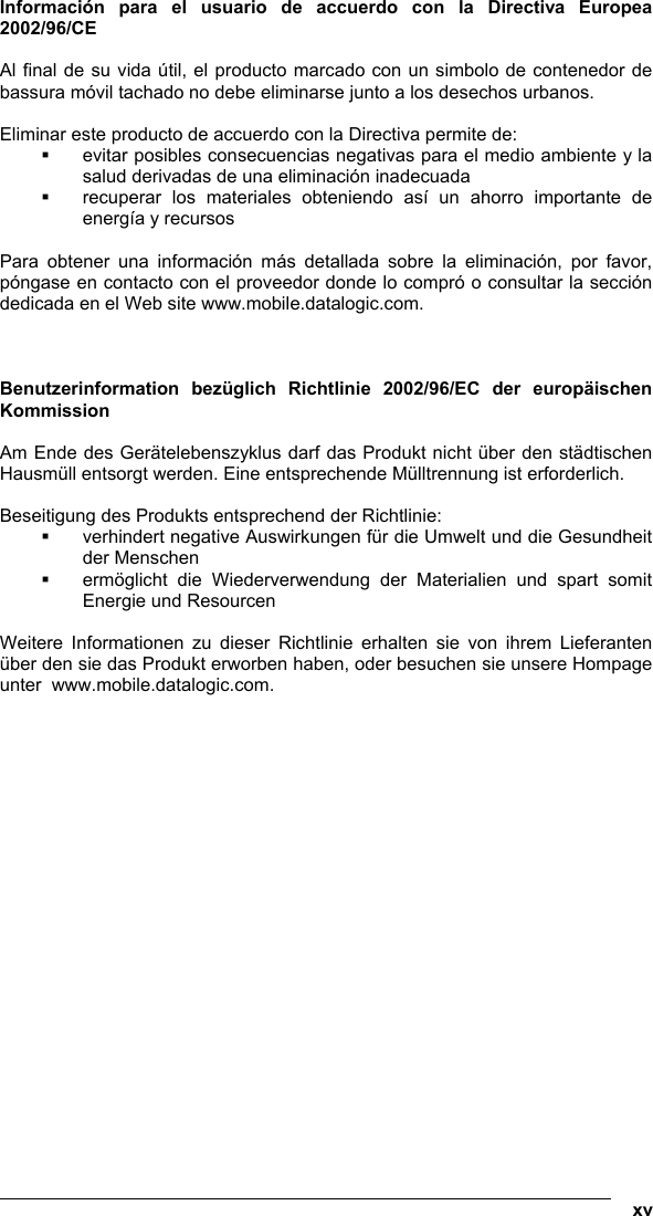   xv Información para el usuario de accuerdo con la Directiva Europea 2002/96/CE  Al final de su vida útil, el producto marcado con un simbolo de contenedor de bassura móvil tachado no debe eliminarse junto a los desechos urbanos.  Eliminar este producto de accuerdo con la Directiva permite de:   evitar posibles consecuencias negativas para el medio ambiente y la salud derivadas de una eliminación inadecuada   recuperar los materiales obteniendo así un ahorro importante de energía y recursos  Para obtener una información más detallada sobre la eliminación, por favor, póngase en contacto con el proveedor donde lo compró o consultar la sección dedicada en el Web site www.mobile.datalogic.com.    Benutzerinformation bezüglich Richtlinie 2002/96/EC der europäischen Kommission  Am Ende des Gerätelebenszyklus darf das Produkt nicht über den städtischen Hausmüll entsorgt werden. Eine entsprechende Mülltrennung ist erforderlich.   Beseitigung des Produkts entsprechend der Richtlinie:   verhindert negative Auswirkungen für die Umwelt und die Gesundheit der Menschen   ermöglicht die Wiederverwendung der Materialien und spart somit Energie und Resourcen  Weitere Informationen zu dieser Richtlinie erhalten sie von ihrem Lieferanten über den sie das Produkt erworben haben, oder besuchen sie unsere Hompage unter  www.mobile.datalogic.com.    