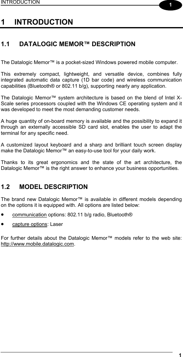 INTRODUCTION 1  1 1 INTRODUCTION   1.1  DATALOGIC MEMOR™ DESCRIPTION   The Datalogic Memor™ is a pocket-sized Windows powered mobile computer.  This extremely compact, lightweight, and versatile device, combines fully integrated automatic data capture (1D bar code) and wireless communication capabilities (Bluetooth® or 802.11 b/g), supporting nearly any application.  The Datalogic Memor™ system architecture is based on the blend of Intel X-Scale series processors coupled with the Windows CE operating system and it was developed to meet the most demanding customer needs.  A huge quantity of on-board memory is available and the possibility to expand it through an externally accessible SD card slot, enables the user to adapt the terminal for any specific need.  A customized layout keyboard and a sharp and brilliant touch screen display make the Datalogic Memor™ an easy-to-use tool for your daily work.  Thanks to its great ergonomics and the state of the art architecture, the Datalogic Memor™ is the right answer to enhance your business opportunities.   1.2 MODEL DESCRIPTION  The brand new Datalogic Memor™ is available in different models depending on the options it is equipped with. All options are listed below: • communication options: 802.11 b/g radio, Bluetooth® • capture options: Laser  For further details about the Datalogic Memor™ models refer to the web site: http://www.mobile.datalogic.com.   