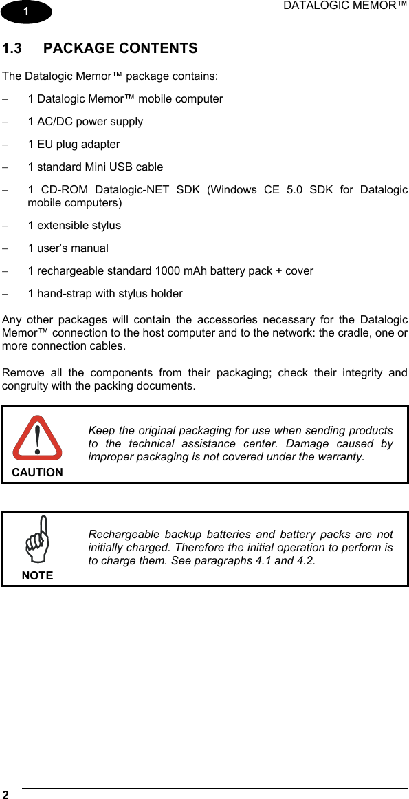 DATALOGIC MEMOR™  2   1 1.3 PACKAGE CONTENTS  The Datalogic Memor™ package contains: −  1 Datalogic Memor™ mobile computer −  1 AC/DC power supply −  1 EU plug adapter −  1 standard Mini USB cable −  1 CD-ROM Datalogic-NET SDK (Windows CE 5.0 SDK for Datalogic mobile computers) −  1 extensible stylus −  1 user’s manual −  1 rechargeable standard 1000 mAh battery pack + cover −  1 hand-strap with stylus holder  Any other packages will contain the accessories necessary for the Datalogic Memor™ connection to the host computer and to the network: the cradle, one or more connection cables.  Remove all the components from their packaging; check their integrity and congruity with the packing documents.   CAUTION Keep the original packaging for use when sending products to the technical assistance center. Damage caused by improper packaging is not covered under the warranty.    NOTE Rechargeable backup batteries and battery packs are not initially charged. Therefore the initial operation to perform is to charge them. See paragraphs 4.1 and 4.2.  