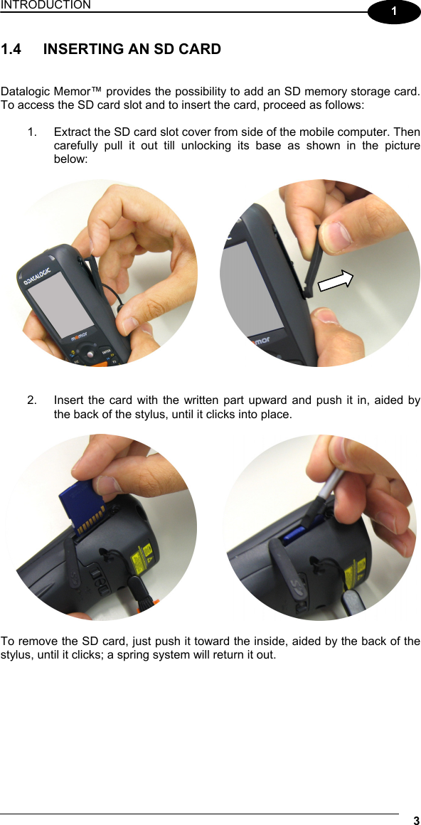 INTRODUCTION 3  1 1.4  INSERTING AN SD CARD   Datalogic Memor™ provides the possibility to add an SD memory storage card. To access the SD card slot and to insert the card, proceed as follows:  1.  Extract the SD card slot cover from side of the mobile computer. Then carefully pull it out till unlocking its base as shown in the picture below:       2.  Insert the card with the written part upward and push it in, aided by the back of the stylus, until it clicks into place.             To remove the SD card, just push it toward the inside, aided by the back of the stylus, until it clicks; a spring system will return it out.   