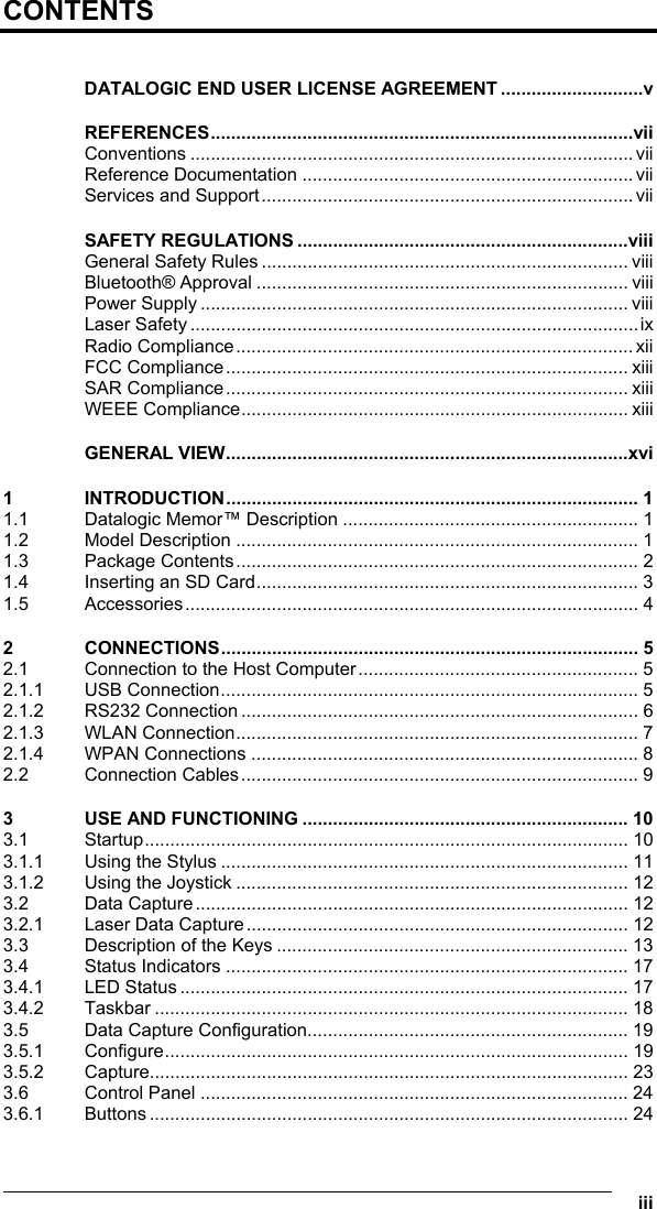   iii CONTENTS  DATALOGIC END USER LICENSE AGREEMENT ............................v REFERENCES...................................................................................vii Conventions ....................................................................................... vii Reference Documentation .................................................................vii Services and Support......................................................................... vii SAFETY REGULATIONS .................................................................viii General Safety Rules ........................................................................ viii Bluetooth® Approval ......................................................................... viii Power Supply .................................................................................... viii Laser Safety ........................................................................................ix Radio Compliance.............................................................................. xii FCC Compliance............................................................................... xiii SAR Compliance............................................................................... xiii WEEE Compliance............................................................................ xiii GENERAL VIEW...............................................................................xvi 1 INTRODUCTION................................................................................. 1 1.1 Datalogic Memor™ Description .......................................................... 1 1.2 Model Description ............................................................................... 1 1.3 Package Contents............................................................................... 2 1.4 Inserting an SD Card........................................................................... 3 1.5 Accessories......................................................................................... 4 2 CONNECTIONS.................................................................................. 5 2.1 Connection to the Host Computer....................................................... 5 2.1.1 USB Connection.................................................................................. 5 2.1.2 RS232 Connection .............................................................................. 6 2.1.3 WLAN Connection............................................................................... 7 2.1.4 WPAN Connections ............................................................................ 8 2.2 Connection Cables.............................................................................. 9 3 USE AND FUNCTIONING ................................................................ 10 3.1 Startup............................................................................................... 10 3.1.1 Using the Stylus ................................................................................ 11 3.1.2 Using the Joystick ............................................................................. 12 3.2 Data Capture..................................................................................... 12 3.2.1 Laser Data Capture........................................................................... 12 3.3 Description of the Keys ..................................................................... 13 3.4 Status Indicators ............................................................................... 17 3.4.1 LED Status ........................................................................................ 17 3.4.2 Taskbar ............................................................................................. 18 3.5 Data Capture Configuration............................................................... 19 3.5.1 Configure........................................................................................... 19 3.5.2 Capture.............................................................................................. 23 3.6 Control Panel .................................................................................... 24 3.6.1 Buttons .............................................................................................. 24 