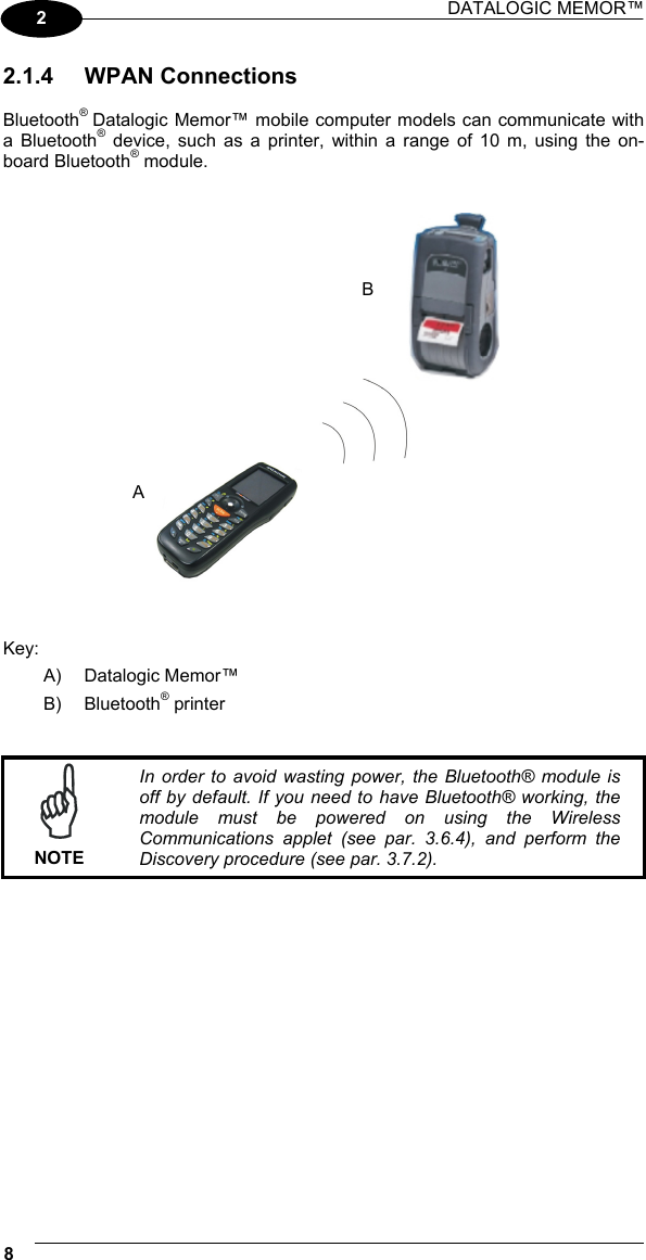 DATALOGIC MEMOR™  8   2 2.1.4 WPAN Connections  Bluetooth® Datalogic Memor™ mobile computer models can communicate with a Bluetooth® device, such as a printer, within a range of 10 m, using the on-board Bluetooth® module.      Key: A) Datalogic Memor™ B) Bluetooth® printer    NOTE In order to avoid wasting power, the Bluetooth® module is off by default. If you need to have Bluetooth® working, the module must be powered on using the Wireless Communications applet (see par. 3.6.4), and perform the Discovery procedure (see par. 3.7.2).  B A 