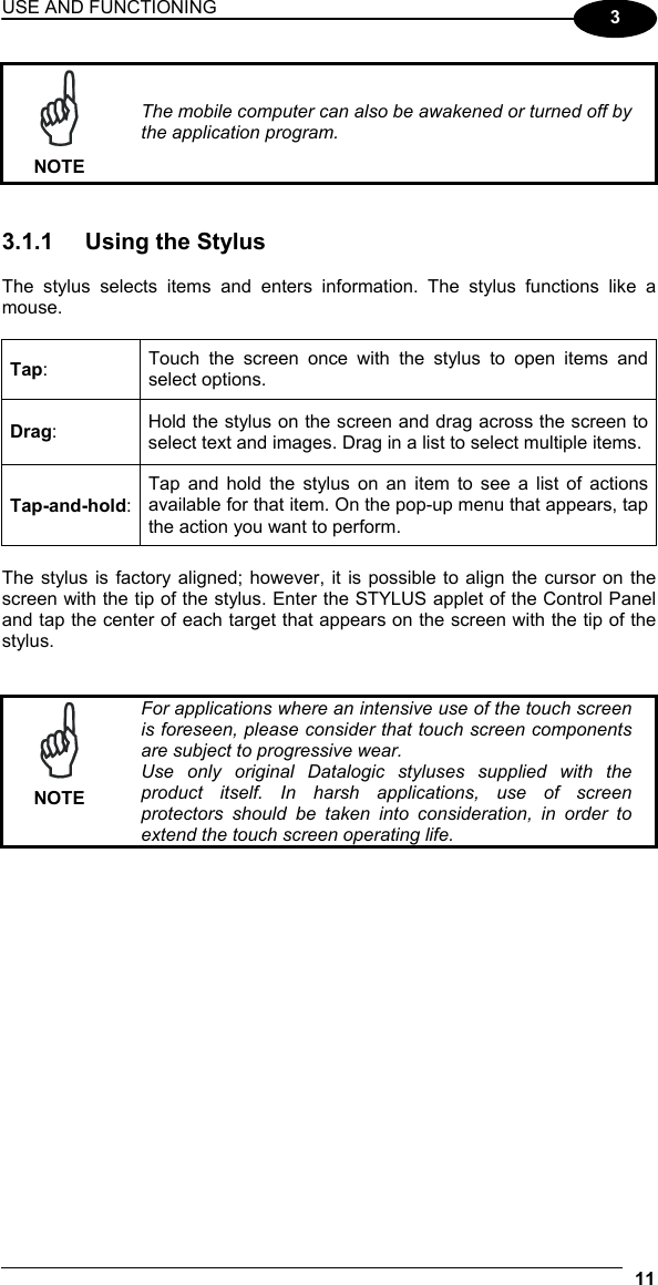 USE AND FUNCTIONING 11  3  NOTE The mobile computer can also be awakened or turned off by the application program.   3.1.1  Using the Stylus  The stylus selects items and enters information. The stylus functions like a mouse.  Tap:  Touch the screen once with the stylus to open items and select options. Drag:  Hold the stylus on the screen and drag across the screen to select text and images. Drag in a list to select multiple items. Tap-and-hold: Tap and hold the stylus on an item to see a list of actions available for that item. On the pop-up menu that appears, tap the action you want to perform.  The stylus is factory aligned; however, it is possible to align the cursor on the screen with the tip of the stylus. Enter the STYLUS applet of the Control Panel and tap the center of each target that appears on the screen with the tip of the stylus.    NOTE For applications where an intensive use of the touch screen is foreseen, please consider that touch screen components are subject to progressive wear. Use only original Datalogic styluses supplied with the product itself. In harsh applications, use of screen protectors should be taken into consideration, in order to extend the touch screen operating life.  