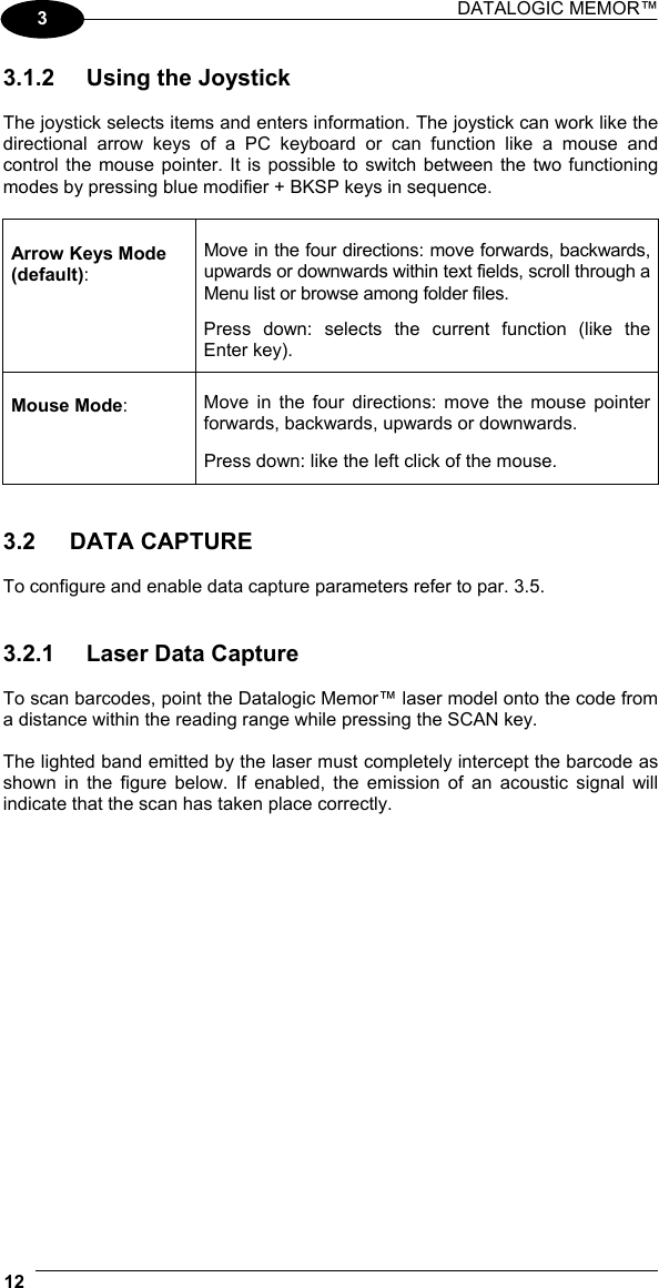 DATALOGIC MEMOR™  12   3 3.1.2  Using the Joystick  The joystick selects items and enters information. The joystick can work like the directional arrow keys of a PC keyboard or can function like a mouse and control the mouse pointer. It is possible to switch between the two functioning modes by pressing blue modifier + BKSP keys in sequence.  Arrow Keys Mode (default): Move in the four directions: move forwards, backwards, upwards or downwards within text fields, scroll through a Menu list or browse among folder files.  Press down: selects the current function (like the Enter key). Mouse Mode:  Move in the four directions: move the mouse pointer forwards, backwards, upwards or downwards.   Press down: like the left click of the mouse.   3.2 DATA CAPTURE  To configure and enable data capture parameters refer to par. 3.5.   3.2.1  Laser Data Capture  To scan barcodes, point the Datalogic Memor™ laser model onto the code from a distance within the reading range while pressing the SCAN key.  The lighted band emitted by the laser must completely intercept the barcode as shown in the figure below. If enabled, the emission of an acoustic signal will indicate that the scan has taken place correctly.  