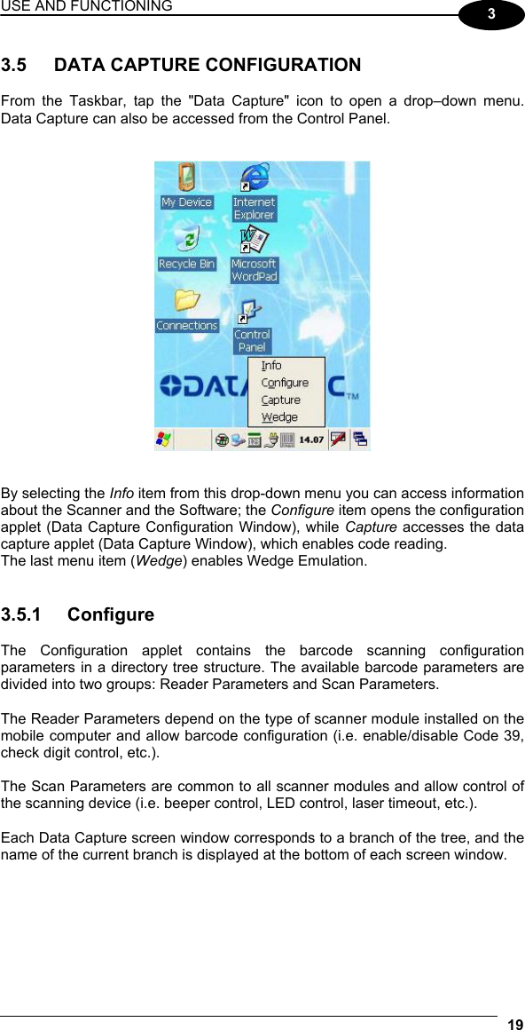 USE AND FUNCTIONING 19  3  3.5  DATA CAPTURE CONFIGURATION  From the Taskbar, tap the &quot;Data Capture&quot; icon to open a drop–down menu. Data Capture can also be accessed from the Control Panel.      By selecting the Info item from this drop-down menu you can access information about the Scanner and the Software; the Configure item opens the configuration applet (Data Capture Configuration Window), while Capture accesses the data capture applet (Data Capture Window), which enables code reading. The last menu item (Wedge) enables Wedge Emulation.   3.5.1 Configure  The Configuration applet contains the barcode scanning configuration parameters in a directory tree structure. The available barcode parameters are divided into two groups: Reader Parameters and Scan Parameters.  The Reader Parameters depend on the type of scanner module installed on the mobile computer and allow barcode configuration (i.e. enable/disable Code 39, check digit control, etc.).  The Scan Parameters are common to all scanner modules and allow control of the scanning device (i.e. beeper control, LED control, laser timeout, etc.).  Each Data Capture screen window corresponds to a branch of the tree, and the name of the current branch is displayed at the bottom of each screen window. 