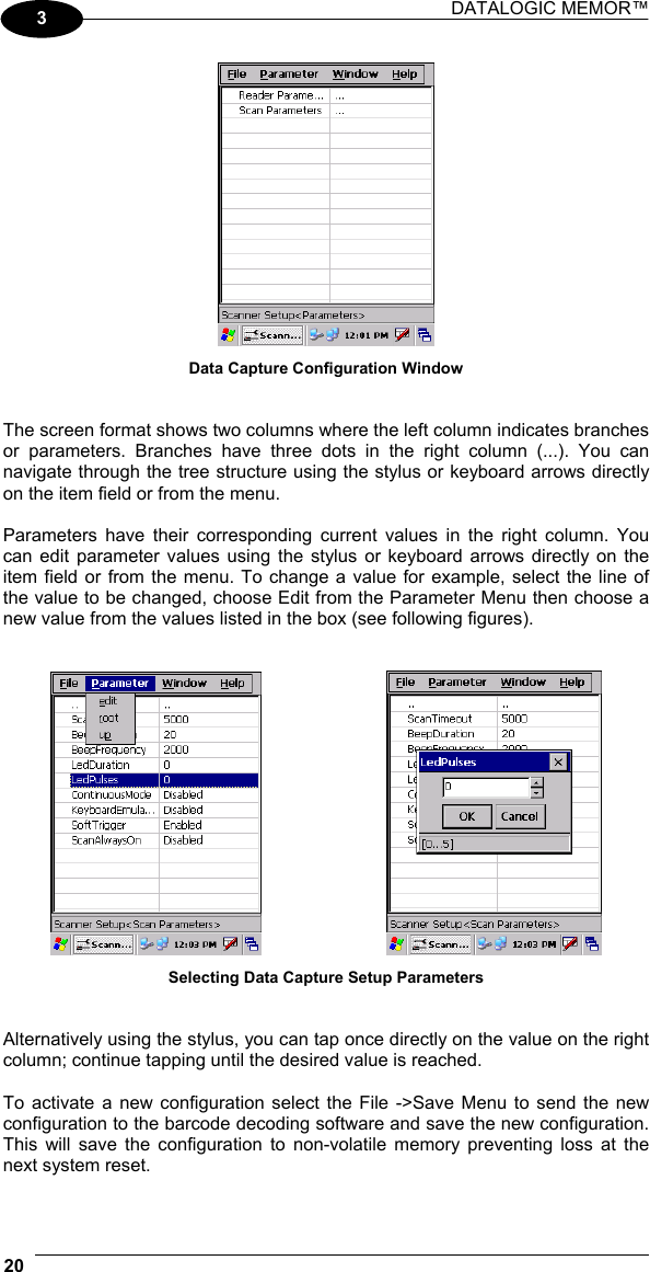 DATALOGIC MEMOR™  20   3  Data Capture Configuration Window   The screen format shows two columns where the left column indicates branches or parameters. Branches have three dots in the right column (...). You can navigate through the tree structure using the stylus or keyboard arrows directly on the item field or from the menu.  Parameters have their corresponding current values in the right column. You can edit parameter values using the stylus or keyboard arrows directly on the item field or from the menu. To change a value for example, select the line of the value to be changed, choose Edit from the Parameter Menu then choose a new value from the values listed in the box (see following figures).       Selecting Data Capture Setup Parameters   Alternatively using the stylus, you can tap once directly on the value on the right column; continue tapping until the desired value is reached.  To activate a new configuration select the File -&gt;Save Menu to send the new configuration to the barcode decoding software and save the new configuration. This will save the configuration to non-volatile memory preventing loss at the next system reset.  