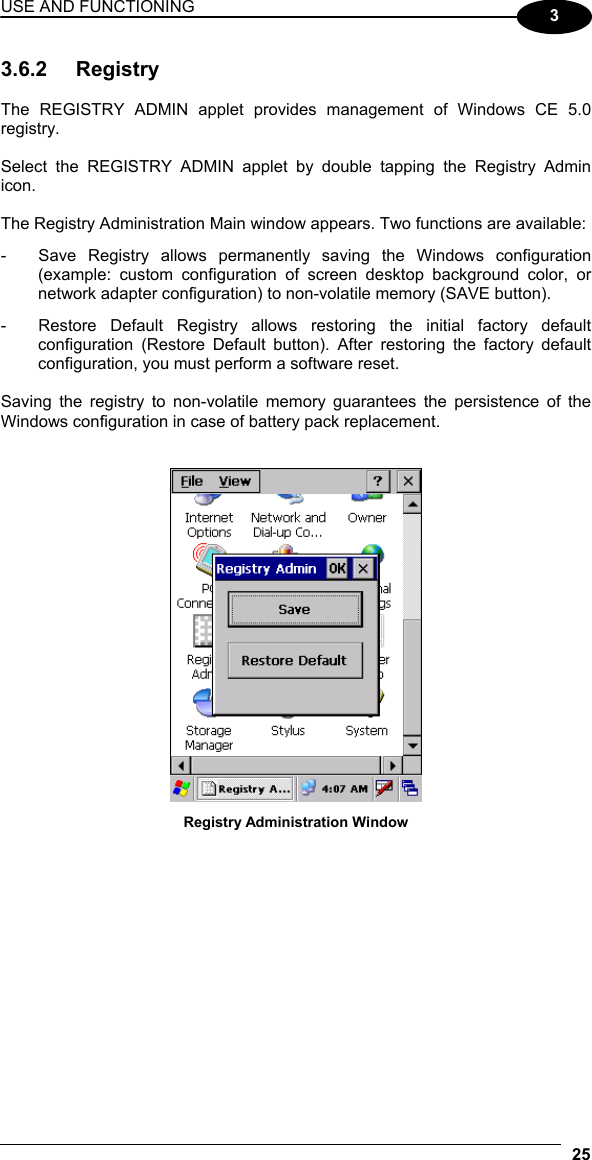 USE AND FUNCTIONING 25  3 3.6.2 Registry  The REGISTRY ADMIN applet provides management of Windows CE 5.0 registry.  Select the REGISTRY ADMIN applet by double tapping the Registry Admin icon.  The Registry Administration Main window appears. Two functions are available: -  Save Registry allows permanently saving the Windows configuration (example: custom configuration of screen desktop background color, or network adapter configuration) to non-volatile memory (SAVE button). -  Restore Default Registry allows restoring the initial factory default configuration (Restore Default button). After restoring the factory default configuration, you must perform a software reset.  Saving the registry to non-volatile memory guarantees the persistence of the Windows configuration in case of battery pack replacement.    Registry Administration Window  