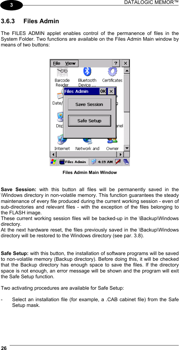 DATALOGIC MEMOR™  26   3 3.6.3 Files Admin  The FILES ADMIN applet enables control of the permanence of files in the System Folder. Two functions are available on the Files Admin Main window by means of two buttons:    Files Admin Main Window   Save Session: with this button all files will be permanently saved in the \Windows directory in non-volatile memory. This function guarantees the steady maintenance of every file produced during the current working session - even of sub-directories and relevant files - with the exception of the files belonging to the FLASH image. These current working session files will be backed-up in the \Backup\Windows directory. At the next hardware reset, the files previously saved in the \Backup\Windows directory will be restored to the Windows directory (see par. 3.8).   Safe Setup: with this button, the installation of software programs will be saved to non-volatile memory (Backup directory). Before doing this, it will be checked that the Backup directory has enough space to save the files. If the directory space is not enough, an error message will be shown and the program will exit the Safe Setup function.  Two activating procedures are available for Safe Setup:  -  Select an installation file (for example, a .CAB cabinet file) from the Safe Setup mask.  