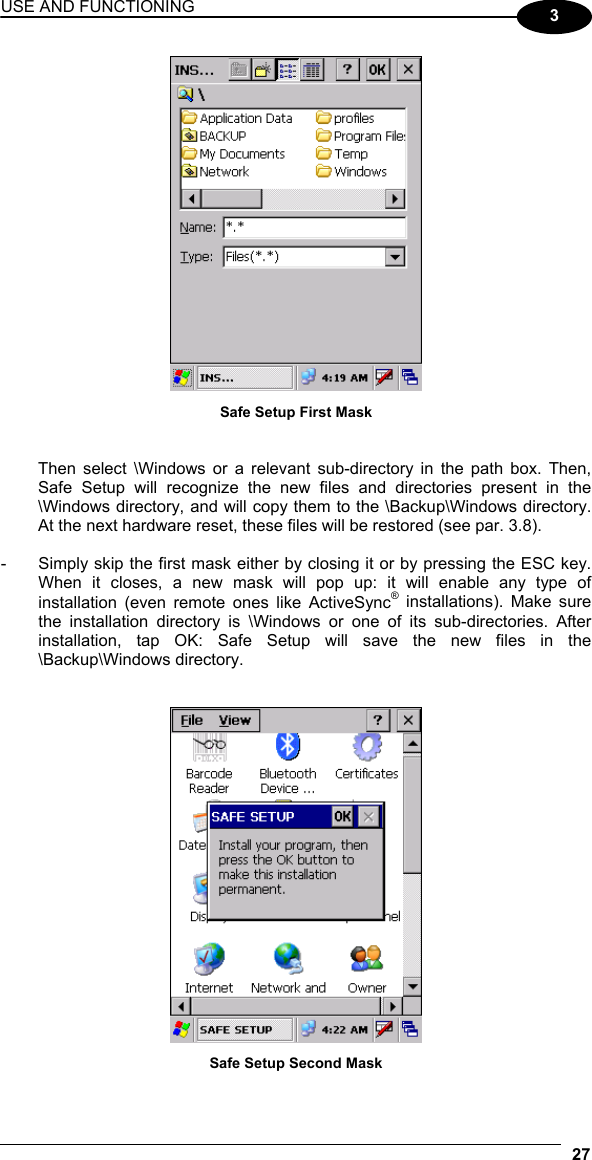 USE AND FUNCTIONING 27  3  Safe Setup First Mask   Then select \Windows or a relevant sub-directory in the path box. Then, Safe Setup will recognize the new files and directories present in the \Windows directory, and will copy them to the \Backup\Windows directory. At the next hardware reset, these files will be restored (see par. 3.8).  -  Simply skip the first mask either by closing it or by pressing the ESC key. When it closes, a new mask will pop up: it will enable any type of installation (even remote ones like ActiveSync® installations). Make sure the installation directory is \Windows or one of its sub-directories. After installation, tap OK: Safe Setup will save the new files in the \Backup\Windows directory.    Safe Setup Second Mask  