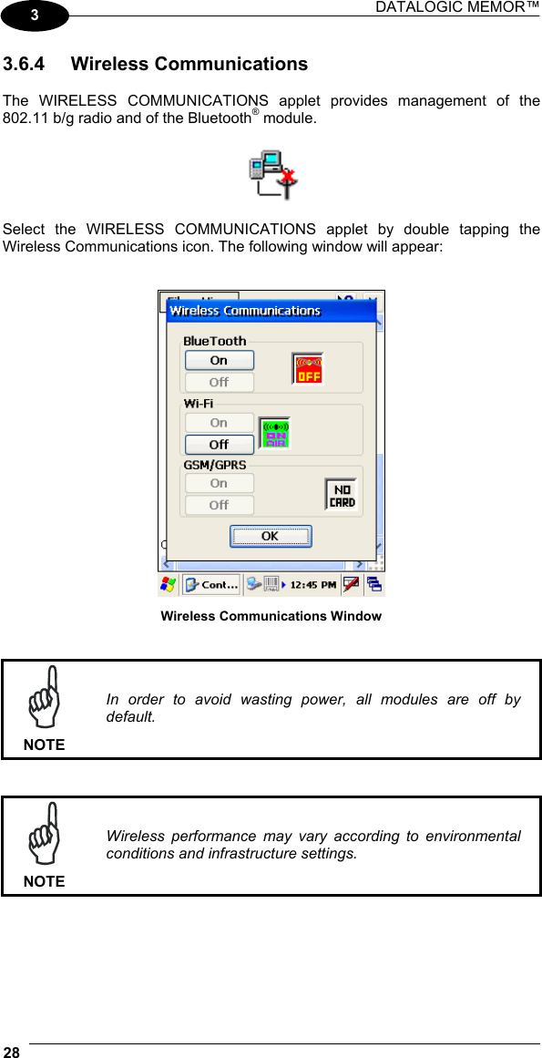 DATALOGIC MEMOR™  28   3 3.6.4 Wireless Communications  The WIRELESS COMMUNICATIONS applet provides management of the 802.11 b/g radio and of the Bluetooth® module.    Select the WIRELESS COMMUNICATIONS applet by double tapping the Wireless Communications icon. The following window will appear:    Wireless Communications Window    NOTE In order to avoid wasting power, all modules are off by default.    NOTE Wireless performance may vary according to environmental conditions and infrastructure settings.      