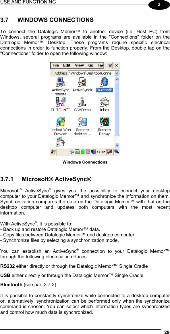 USE AND FUNCTIONING 29  3 3.7 WINDOWS CONNECTIONS  To connect the Datalogic Memor™ to another device (i.e. Host PC) from Windows, several programs are available in the &quot;Connections&quot; folder on the Datalogic Memor™ Desktop. These programs require specific electrical connections in order to function properly. From the Desktop, double tap on the &quot;Connections&quot; folder to open the following window:   Windows Connections   3.7.1 Microsoft® ActiveSync®  Microsoft® ActiveSync® gives you the possibility to connect your desktop computer to your Datalogic Memor™ and synchronize the information on them. Synchronization compares the data on the Datalogic Memor™ with that on the desktop computer and updates both computers with the most recent information.  With ActiveSync®, it is possible to: - Back up and restore Datalogic Memor™ data. - Copy files between Datalogic Memor™ and desktop computer. - Synchronize files by selecting a synchronization mode.  You can establish an ActiveSync® connection to your Datalogic Memor™ through the following electrical interfaces: RS232 either directly or through the Datalogic Memor™ Single Cradle USB either directly or through the Datalogic Memor™ Single Cradle Bluetooth (see par. 3.7.2)  It is possible to constantly synchronize while connected to a desktop computer or, alternatively, synchronization can be performed only when the synchronize command is chosen. You can select which information types are synchronized and control how much data is synchronized. 