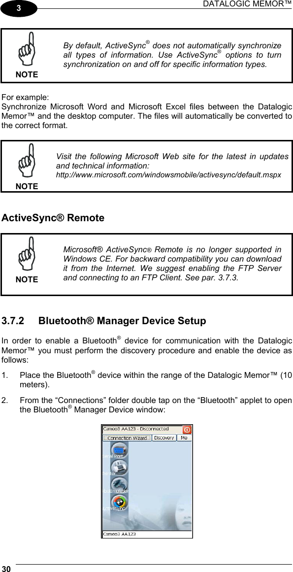 DATALOGIC MEMOR™  30   3  NOTE By default, ActiveSync® does not automatically synchronize all types of information. Use ActiveSync® options to turn synchronization on and off for specific information types.  For example: Synchronize Microsoft Word and Microsoft Excel files between the Datalogic Memor™ and the desktop computer. The files will automatically be converted to the correct format.   NOTE Visit the following Microsoft Web site for the latest in updates and technical information: http://www.microsoft.com/windowsmobile/activesync/default.mspx   ActiveSync® Remote   NOTE Microsoft® ActiveSync® Remote is no longer supported in Windows CE. For backward compatibility you can download it from the Internet. We suggest enabling the FTP Server and connecting to an FTP Client. See par. 3.7.3.   3.7.2  Bluetooth® Manager Device Setup  In order to enable a Bluetooth® device for communication with the Datalogic Memor™ you must perform the discovery procedure and enable the device as follows: 1.  Place the Bluetooth® device within the range of the Datalogic Memor™ (10 meters). 2.  From the “Connections” folder double tap on the “Bluetooth” applet to open the Bluetooth® Manager Device window:   