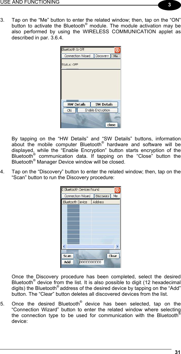 USE AND FUNCTIONING 31  3 3.  Tap on the “Me” button to enter the related window; then, tap on the “ON” button to activate the Bluetooth® module. The module activation may be also performed by using the WIRELESS COMMUNICATION applet as described in par. 3.6.4.    By tapping on the “HW Details” and “SW Details” buttons, information about the mobile computer Bluetooth® hardware and software will be displayed, while the “Enable Encryption” button starts encryption of the Bluetooth® communication data. If tapping on the “Close” button the Bluetooth® Manager Device window will be closed. 4.  Tap on the “Discovery” button to enter the related window; then, tap on the “Scan” button to run the Discovery procedure:    Once the Discovery procedure has been completed, select the desired Bluetooth® device from the list. It is also possible to digit (12 hexadecimal digits) the Bluetooth® address of the desired device by tapping on the “Add” button. The “Clear” button deletes all discovered devices from the list. 5.  Once the desired Bluetooth® device has been selected, tap on the “Connection Wizard” button to enter the related window where selecting the connection type to be used for communication with the Bluetooth® device:  