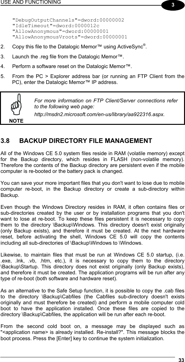 USE AND FUNCTIONING 33  3 &quot;DebugOutputChannels&quot;=dword:00000002 &quot;IdleTimeout&quot;=dword:0000012c &quot;AllowAnonymous&quot;=dword:00000001 &quot;AllowAnonymousVroots&quot;=dword:00000001 2.  Copy this file to the Datalogic Memor™ using ActiveSync®. 3.  Launch the .reg file from the Datalogic Memor™. 4.  Perform a software reset on the Datalogic Memor™. 5.  From the PC &gt; Explorer address bar (or running an FTP Client from the PC), enter the Datalogic Memor™ IP address.   NOTE For more information on FTP Client/Server connections refer to the following web page: http://msdn2.microsoft.com/en-us/library/aa922316.aspx.   3.8  BACKUP DIRECTORY FILE MANAGEMENT  All of the Windows CE 5.0 system files reside in RAM (volatile memory) except for the Backup directory, which resides in FLASH (non-volatile memory). Therefore the contents of the Backup directory are persistent even if the mobile computer is re-booted or the battery pack is changed.  You can save your more important files that you don&apos;t want to lose due to mobile computer re-boot, in the Backup directory or create a sub-directory within Backup.  Even though the Windows Directory resides in RAM, it often contains files or sub-directories created by the user or by installation programs that you don&apos;t want to lose at re-boot. To keep these files persistent it is necessary to copy them to the directory \Backup\Windows. This directory doesn&apos;t exist originally (only Backup exists), and therefore it must be created. At the next hardware reset, before activating the shell, Windows CE 5.0 will copy the contents including all sub-directories of \Backup\Windows to \Windows.  Likewise, to maintain files that must be run at Windows CE 5.0 startup, (i.e. .exe, .lnk, .vb, .htm, etc.), it is necessary to copy them to the directory \Backup\Startup. This directory does not exist originally (only Backup exists), and therefore it must be created. The application programs will be run after any type of re-boot (both software and hardware reset).  As an alternative to the Safe Setup function, it is possible to copy the .cab files to the directory \Backup\Cabfiles (the Cabfiles sub-directory doesn&apos;t exists originally and must therefore be created) and perform a mobile computer cold boot to have the application installed. Once these files are copied to the directory \Backup\Cabfiles, the application will be run after each re-boot.  From the second cold boot on, a message may be displayed such as &quot;&lt;application name&gt; is already installed. Re-install?&quot;. This message blocks the boot process. Press the [Enter] key to continue the system initialization. 