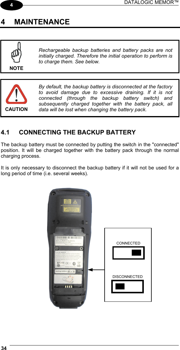 DATALOGIC MEMOR™  34   4 4 MAINTENANCE    NOTE Rechargeable backup batteries and battery packs are not initially charged. Therefore the initial operation to perform is to charge them. See below.   CAUTION By default, the backup battery is disconnected at the factory to avoid damage due to excessive draining. If it is not connected (through the backup battery switch) and subsequently charged together with the battery pack, all data will be lost when changing the battery pack.   4.1  CONNECTING THE BACKUP BATTERY  The backup battery must be connected by putting the switch in the &quot;connected&quot; position. It will be charged together with the battery pack through the normal charging process.  It is only necessary to disconnect the backup battery if it will not be used for a long period of time (i.e. several weeks).     CONNECTED DISCONNECTED