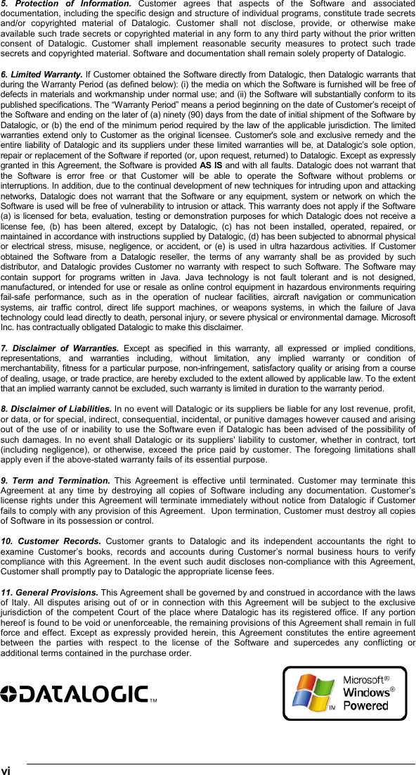 vi   5. Protection of Information. Customer agrees that aspects of the Software and associated documentation, including the specific design and structure of individual programs, constitute trade secrets and/or copyrighted material of Datalogic. Customer shall not disclose, provide, or otherwise make available such trade secrets or copyrighted material in any form to any third party without the prior written consent of Datalogic. Customer shall implement reasonable security measures to protect such trade secrets and copyrighted material. Software and documentation shall remain solely property of Datalogic.  6. Limited Warranty. If Customer obtained the Software directly from Datalogic, then Datalogic warrants that during the Warranty Period (as defined below): (i) the media on which the Software is furnished will be free of defects in materials and workmanship under normal use; and (ii) the Software will substantially conform to its published specifications. The “Warranty Period” means a period beginning on the date of Customer’s receipt of the Software and ending on the later of (a) ninety (90) days from the date of initial shipment of the Software by Datalogic, or (b) the end of the minimum period required by the law of the applicable jurisdiction. The limited warranties extend only to Customer as the original licensee. Customer&apos;s sole and exclusive remedy and the entire liability of Datalogic and its suppliers under these limited warranties will be, at Datalogic’s sole option, repair or replacement of the Software if reported (or, upon request, returned) to Datalogic. Except as expressly granted in this Agreement, the Software is provided AS IS and with all faults. Datalogic does not warrant that the Software is error free or that Customer will be able to operate the Software without problems or interruptions. In addition, due to the continual development of new techniques for intruding upon and attacking networks, Datalogic does not warrant that the Software or any equipment, system or network on which the Software is used will be free of vulnerability to intrusion or attack. This warranty does not apply if the Software (a) is licensed for beta, evaluation, testing or demonstration purposes for which Datalogic does not receive a license fee, (b) has been altered, except by Datalogic, (c) has not been installed, operated, repaired, or maintained in accordance with instructions supplied by Datalogic, (d) has been subjected to abnormal physical or electrical stress, misuse, negligence, or accident, or (e) is used in ultra hazardous activities. If Customer obtained the Software from a Datalogic reseller, the terms of any warranty shall be as provided by such distributor, and Datalogic provides Customer no warranty with respect to such Software. The Software may contain support for programs written in Java. Java technology is not fault tolerant and is not designed, manufactured, or intended for use or resale as online control equipment in hazardous environments requiring fail-safe performance, such as in the operation of nuclear facilities, aircraft navigation or communication systems, air traffic control, direct life support machines, or weapons systems, in which the failure of Java technology could lead directly to death, personal injury, or severe physical or environmental damage. Microsoft Inc. has contractually obligated Datalogic to make this disclaimer.  7. Disclaimer of Warranties. Except as specified in this warranty, all expressed or implied conditions, representations, and warranties including, without limitation, any implied warranty or condition of merchantability, fitness for a particular purpose, non-infringement, satisfactory quality or arising from a course of dealing, usage, or trade practice, are hereby excluded to the extent allowed by applicable law. To the extent that an implied warranty cannot be excluded, such warranty is limited in duration to the warranty period.  8. Disclaimer of Liabilities. In no event will Datalogic or its suppliers be liable for any lost revenue, profit, or data, or for special, indirect, consequential, incidental, or punitive damages however caused and arising out of the use of or inability to use the Software even if Datalogic has been advised of the possibility of such damages. In no event shall Datalogic or its suppliers&apos; liability to customer, whether in contract, tort (including negligence), or otherwise, exceed the price paid by customer. The foregoing limitations shall apply even if the above-stated warranty fails of its essential purpose.  9. Term and Termination. This Agreement is effective until terminated. Customer may terminate this Agreement at any time by destroying all copies of Software including any documentation. Customer’s license rights under this Agreement will terminate immediately without notice from Datalogic if Customer fails to comply with any provision of this Agreement.  Upon termination, Customer must destroy all copies of Software in its possession or control.  10. Customer Records. Customer grants to Datalogic and its independent accountants the right to examine Customer’s books, records and accounts during Customer’s normal business hours to verify compliance with this Agreement. In the event such audit discloses non-compliance with this Agreement, Customer shall promptly pay to Datalogic the appropriate license fees.  11. General Provisions. This Agreement shall be governed by and construed in accordance with the laws of Italy. All disputes arising out of or in connection with this Agreement will be subject to the exclusive jurisdiction of the competent Court of the place where Datalogic has its registered office. If any portion hereof is found to be void or unenforceable, the remaining provisions of this Agreement shall remain in full force and effect. Except as expressly provided herein, this Agreement constitutes the entire agreement between the parties with respect to the license of the Software and supercedes any conflicting or additional terms contained in the purchase order.     