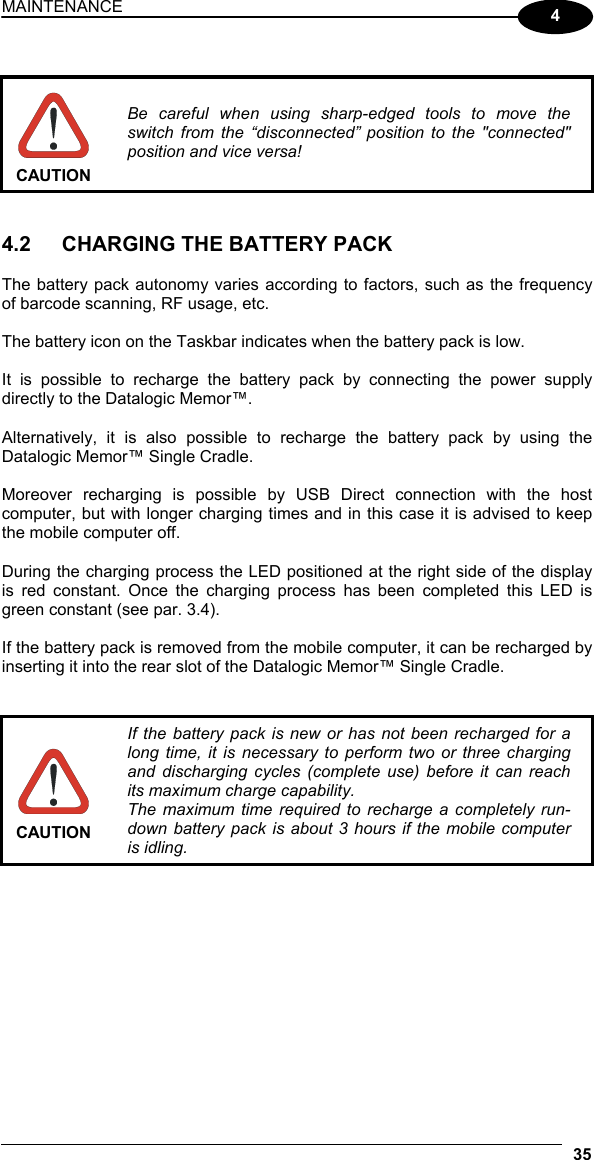 MAINTENANCE 35  4   CAUTION Be careful when using sharp-edged tools to move the switch from the “disconnected” position to the &quot;connected&quot; position and vice versa!   4.2  CHARGING THE BATTERY PACK  The battery pack autonomy varies according to factors, such as the frequency of barcode scanning, RF usage, etc.  The battery icon on the Taskbar indicates when the battery pack is low.  It is possible to recharge the battery pack by connecting the power supply directly to the Datalogic Memor™.  Alternatively, it is also possible to recharge the battery pack by using the Datalogic Memor™ Single Cradle.  Moreover recharging is possible by USB Direct connection with the host computer, but with longer charging times and in this case it is advised to keep the mobile computer off.  During the charging process the LED positioned at the right side of the display is red constant. Once the charging process has been completed this LED is green constant (see par. 3.4).  If the battery pack is removed from the mobile computer, it can be recharged by inserting it into the rear slot of the Datalogic Memor™ Single Cradle.    CAUTION If the battery pack is new or has not been recharged for a long time, it is necessary to perform two or three charging and discharging cycles (complete use) before it can reach its maximum charge capability. The maximum time required to recharge a completely run-down battery pack is about 3 hours if the mobile computer is idling.  